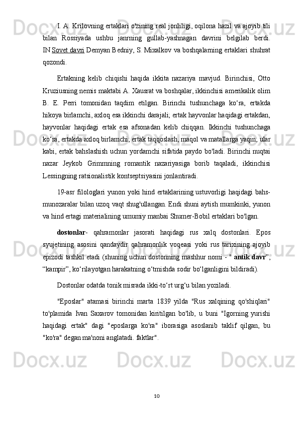 I. A. Krilovning ertaklari o'zining real jonliligi, oqilona hazil va ajoyib tili
bilan   Rossiyada   ushbu   janrning   gullab-yashnagan   davrini   belgilab   berdi.
IN   Sovet davri   Demyan Bedniy, S. Mixalkov va boshqalarning ertaklari shuhrat
qozondi.
Ertakning   kelib   chiqishi   haqida   ikkita   nazariya   mavjud.   Birinchisi,   Otto
Kruziusning nemis maktabi A. Xausrat va boshqalar, ikkinchisi amerikalik olim
B.   E.   Perri   tomonidan   taqdim   etilgan.   Birinchi   tushunchaga   ko‘ra,   ertakda
hikoya birlamchi, axloq esa ikkinchi darajali; ertak hayvonlar haqidagi ertakdan,
hayvonlar   haqidagi   ertak   esa   afsonadan   kelib   chiqqan.   Ikkinchi   tushunchaga
ko‘ra, ertakda axloq birlamchi; ertak taqqoslash, maqol va matallarga yaqin; ular
kabi, ertak bahslashish uchun yordamchi sifatida paydo bo'ladi. Birinchi nuqtai
nazar   Jeykob   Grimmning   romantik   nazariyasiga   borib   taqaladi,   ikkinchisi
Lessingning ratsionalistik kontseptsiyasini jonlantiradi.
19-asr  filologlari yunon yoki  hind ertaklarining ustuvorligi  haqidagi  bahs-
munozaralar bilan uzoq vaqt shug'ullangan. Endi shuni aytish mumkinki, yunon
va hind ertagi materialining umumiy manbai Shumer-Bobil ertaklari bo'lgan.
dostonlar -   qahramonlar   jasorati   haqidagi   rus   xalq   dostonlari.   Epos
syujetining   asosini   qandaydir   qahramonlik   voqeasi   yoki   rus   tarixining   ajoyib
epizodi tashkil etadi (shuning uchun dostonning mashhur nomi - "   antik davr ”,
“kampir”, ko‘rilayotgan harakatning o‘tmishda sodir bo‘lganligini bildiradi).
Dostonlar odatda tonik misrada ikki-to‘rt urg‘u bilan yoziladi.
"Eposlar"   atamasi   birinchi   marta   1839   yilda   "Rus   xalqining   qo'shiqlari"
to'plamida   Ivan   Saxarov   tomonidan   kiritilgan   bo'lib,   u   buni   "Igorning   yurishi
haqidagi   ertak"   dagi   "eposlarga   ko'ra"   iborasiga   asoslanib   taklif   qilgan,   bu
"ko'ra" degan ma'noni anglatadi. faktlar".
10 
