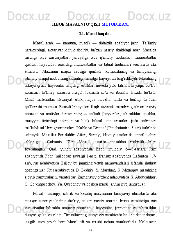 II.BOB. MASALNI O’QISH   METODIKASI .
2.1.  Masal haqida.
Masal   (arab.   —   namuna,   misol)   —   didaktik   adabiyot   janri.   Ta limiyʼ
harakterdagi,   aksariyat   kichik   she riy,   ba zan   nasriy   shakldagi   asar.   Masalda	
ʼ ʼ
insonga   xos   xususiyatlar,   jamiyatga   xos   ijtimoiy   hodisalar,   munosabatlar
qushlar,   hayvonlar   orasidagi   munosabatlar   va   tabiat   hodisalari   vositasida   aks
ettiriladi.   Mazmuni   majoz   asosiga   quriladi,   komiklikning   va   kinoyaning,
ijtimoiy tanqid motivining ustunligi masalga hajviy ruh bag ishlaydi. Masalning	
ʻ
hikoya   qismi   hayvonlar   haqidagi   ertaklar,   novella   yoki   latifalarta   yaqin   bo lib,	
ʻ
xotimasi,   ta limiy   xulosasi   maqol,   hikmatli   so z   va   iboralar   tarzida   bo ladi.	
ʼ ʻ ʻ
Masal   materiallari   aksariyat   ertak,   majoz,   novella,   latifa   va   boshqa   da   ham
qo llanishi mumkin. Ramzli hikoyadan farqli ravishda masalning o z an anaviy	
ʻ ʻ ʼ
obrazlar   va   motivlar   doirasi   mavjud   bo ladi   (hayvonlar,   o simliklar,   qushlar,	
ʻ ʻ
muayyan   tizimdagi   odamlar   va   h.k.).   Masal   janri   unsurlari   juda   qadimdan
ma luMasal Uning namunalari "Kalila va Dimna" (Panchatantra, 3-asr) tarkibida	
ʼ
uchraydi.   Masallar   Farididdin   Attor,   Rumiy,   Navoiy   asarlarida   tamsil   uchun
ishlatilgan.   Gulxaniy   "ZarbulMasal"   asarida   masaldan   mohirlik   bilan
foydalangan.   Qad.   yunon   adabiyotida   Ezop   (milodiy   6—5-asrlar),   Rim
adabiyotida   Fedr   (miloddan   avvalgi   1-asr),   fransuz   adabiyotida   Lafonten   (17-
asr),   rus   adabiyotida   Krilov   bu   janrning   yetuk   namoyandalari   sifatida   shuhrat
qozonganlar.   Rus   adabiyotida   D.   Bedniy,   S.   Marshak,   S.   Mixalqov   masalning
ajoyib namunalarini yaratdidar. Zamonaviy o zbek adabiyotida S. Abduqahhor,	
ʻ
O. Qo chqorbekov, Ya. Qurbonov va boshqa masal janrini rivojlantirdilar.	
ʻ
Masal   -   axloqiy,   satirik   va   kesatiq   mazmunini   kinoyaviy   obrazlarda   aks
ettirgan   aksariyat   kichik   she’riy,   ba’zan   nasriy   asardir.   Inson   xarakteriga   xos
xususiyatlar   Masalda   majoziy   obrazlar   −   hayvonlar,   jonivorlar   va   o’simliklar
dunyosiga ko’chiriladi. Timsollarning kinoyaviy xarakterda bo’lishidan tashqari,
kulgili   savol-javob   ham   Masal   tili   va   uslubi   uchun   xarakterlidir.   Ko’pincha
11 