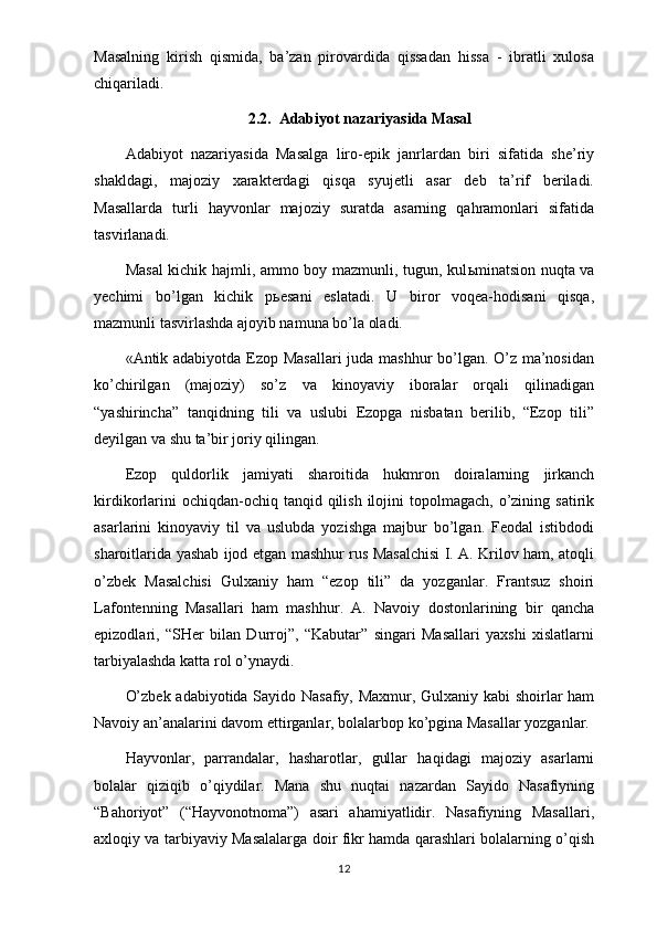 Masalning   kirish   qismida,   ba’zan   pirovardida   qissadan   hissa   -   ibratli   xulosa
chiqariladi.
2.2.  Adabiyot nazariyasida Masal
Adabiyot   nazariyasida   Masalga   liro-epik   janrlardan   biri   sifatida   she’riy
shakldagi,   majoziy   xarakterdagi   qisqa   syujetli   asar   deb   ta’rif   beriladi.
Masallarda   turli   hayvonlar   majoziy   suratda   asarning   qahramonlari   sifatida
tasvirlanadi.
Masal  kichik hajmli, ammo boy mazmunli, tugun, kul ь minatsion nuqta va
yechimi   bo’lgan   kichik   p ь esani   eslatadi.   U   biror   voqea-hodisani   qisqa,
mazmunli tasvirlashda ajoyib namuna bo’la oladi.
«Antik adabiyotda Ezop Masallari  juda mashhur bo’lgan. O’z ma’nosidan
ko’chirilgan   (majoziy)   so’z   va   kinoyaviy   iboralar   orqali   qilinadigan
“yashirincha”   tanqidning   tili   va   uslubi   Ezopga   nisbatan   berilib,   “Ezop   tili”
deyilgan va shu ta’bir joriy qilingan.
Ezop   quldorlik   jamiyati   sharoitida   hukmron   doiralarning   jirkanch
kirdikorlarini   ochiqdan-ochiq tanqid  qilish  ilojini   topolmagach,  o’zining satirik
asarlarini   kinoyaviy   til   va   uslubda   yozishga   majbur   bo’lgan.   Feodal   istibdodi
sharoitlarida yashab ijod etgan mashhur rus Masalchisi I. A. Krilov ham, atoqli
o’zbek   Masalchisi   Gulxaniy   ham   “ezop   tili”   da   yozganlar.   Frantsuz   shoiri
Lafontenning   Masallari   ham   mashhur.   A.   Navoiy   dostonlarining   bir   qancha
epizodlari,   “SHer   bilan   Durroj”,   “Kabutar”   singari   Masallari   yaxshi   xislatlarni
tarbiyalashda katta rol o’ynaydi.
O’zbek adabiyotida Sayido Nasafiy, Maxmur, Gulxaniy kabi shoirlar ham
Navoiy an’analarini davom ettirganlar, bolalarbop ko’pgina Masallar yozganlar.
Hayvonlar,   parrandalar,   hasharotlar,   gullar   haqidagi   majoziy   asarlarni
bolalar   qiziqib   o’qiydilar.   Mana   shu   nuqtai   nazardan   Sayido   Nasafiyning
“Bahoriyot”   (“Hayvonotnoma”)   asari   ahamiyatlidir.   Nasafiyning   Masallari,
axloqiy va tarbiyaviy Masalalarga doir fikr hamda qarashlari bolalarning o’qish
12 