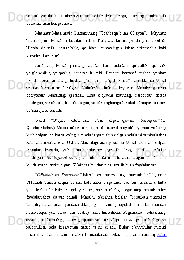 va   tarbiyasida   katta   ahamiyat   kasb   etishi   bilan   birga,   ularning   kitobxonlik
doirasini ham kengaytiradi.
Mashhur   Masalnavis   Gulxaniyning   “Toshbaqa   bilan   CHayon”,   “Maymun
bilan Najjor”  Masallari  boshlang’ich  sinf  o’quvchilarining yoshiga mos  keladi.
Ularda   do’stlik,   rostgo’ylik,   qo’lidan   kelmaydigan   ishga   urinmaslik   kabi
g’oyalar ilgari suriladi.
Jumladan,   Masal   janridagi   asarlar   ham   boladagi   qo’pollik,   qo’rslik,
yolg’onchilik,   yalqovlik,   beparvolik   kabi   illatlarni   bartaraf   etishda   yordam
beradi.   Lekin   amaldagi   boshlang’ich   sinf   “O’qish   kitobi”   darsliklarida   Masal
janriga   kam   o’rin   berilgan.   Vaholanki,   bola   tarbiyasida   Masalning   o’rni
beqiyosdir.   Masaldagi   qissadan   hissa   o’quvchi   matndagi   e’tibordan   chetda
qoldirgan, yuzaki o’qib o’tib ketgan, yaxshi anglashga harakat qilmagan o’rinni,
bo’shliqni to’ldiradi.
3-sinf   “O’qish   kitobi”dan   o’rin   olgan   “Qaysar   buzoqcha”   (O.
Qo’chqorbekov)   Masali   oilasi,   o’rtoqlari,   do’stlaridan   ajralib,   yomon   yo’llarga
kirib qolgan, oqibatda ko’ngilsiz holatlarga tushib qolgan bolalarni tarbiyalashda
katta   ahamiyatga   ega.   Ushbu   Masaldagi   asosiy   xulosa   Masal   oxirida   berilgan
qissadan   hissada,   ya’ni   ota-bobolarimiz   yaratib,   bizga   nasihat   sifatida
qoldirgan   “Bo’linganni   bo’ri   yer”   hikmatida   o’z   ifodasini   topgan.   Bu   hozirgi
kunda maqol tusini olgan. SHoir esa bundan juda ustalik bilan foydalangan.
“ CHumoli   va   Tipratikan”   Masali   esa   nasriy   turga   mansub   bo’lib,   unda
CHumoli   timsoli   orqali   bolalar   halollikka   o’rgatiladi,   har   bir   narsani,   u   katta
yoki   kichik   bo’lishidan   qat’iy   nazar,   so’rab   olishga,   egasining   ruxsati   bilan
foydalanishga   da’vat   etiladi.   Masalni   o’qishda   bolalar   Tipratikan   timsoliga
tanqidiy   nazar   bilan   yondashadilar,   agar   o’zining   hayotida   biron-bir   shunday
holat-voqea   yuz   bersa,   uni   boshqa   takrorlamaslikka   o’rganadilar.   Masalning,
avvalo,   ixchamliligi,   tilining   qisqa   va   lo’ndaligi,   soddaligi,   o’tkirligi   va
xalqchilligi   bola   hissiyotiga   qattiq   ta’sir   qiladi.   Bular   o’quvchilar   nutqini
o’stirishda   ham   muhim   material   hisoblanadi.   Masal   qahramonlarining   xatti-
13