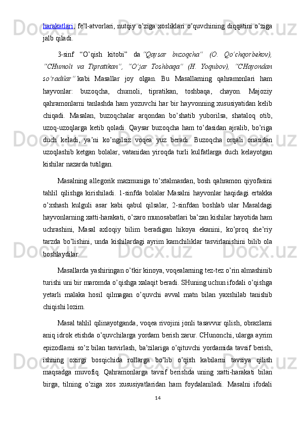 harakatlari , fe’l-atvorlari, nutqiy o’ziga xosliklari o’quvchining diqqatini o’ziga
jalb qiladi.
3-sinf   “O’qish   kitobi”   da   “Qaysar   buzoqcha”   (O.   Qo’chqorbekov),
“CHumoli   va   Tipratikan”,   “O’jar   Toshbaqa”   (H.   Yoqubov),   “CHayondan
so’radilar”   kabi   Masallar   joy   olgan.   Bu   Masallarning   qahramonlari   ham
hayvonlar:   buzoqcha,   chumoli,   tipratikan,   toshbaqa,   chayon.   Majoziy
qahramonlarni  tanlashda ham  yozuvchi har  bir  hayvonning xususiyatidan  kelib
chiqadi.   Masalan,   buzoqchalar   arqondan   bo’shatib   yuborilsa,   shataloq   otib,
uzoq-uzoqlarga   ketib   qoladi.   Qaysar   buzoqcha   ham   to’dasidan   ajralib,   bo’riga
duch   keladi,   ya’ni   ko’ngilsiz   voqea   yuz   beradi.   Buzoqcha   orqali   onasidan
uzoqlashib   ketgan   bolalar,   vatanidan   yiroqda   turli   kulfatlarga   duch   kelayotgan
kishilar nazarda tutilgan.
Masalning  allegorik  mazmuniga to’xtalmasdan,  bosh  qahramon qiyofasini
tahlil   qilishga   kirishiladi.   1-sinfda   bolalar   Masalni   hayvonlar   haqidagi   ertakka
o’xshash   kulguli   asar   kabi   qabul   qilsalar,   2-sinfdan   boshlab   ular   Masaldagi
hayvonlarning xatti-harakati, o’zaro munosabatlari ba’zan kishilar hayotida ham
uchrashini,   Masal   axloqiy   bilim   beradigan   hikoya   ekanini,   ko’proq   she’riy
tarzda   bo’lishini,   unda   kishilardagi   ayrim   kamchiliklar   tasvirlanishini   bilib   ola
boshlaydilar.
Masallarda yashiringan o’tkir kinoya, voqealarning tez-tez o’rin almashinib
turishi uni bir maromda o’qishga xalaqit beradi. SHuning uchun ifodali o’qishga
yetarli   malaka   hosil   qilmagan   o’quvchi   avval   matn   bilan   yaxshilab   tanishib
chiqishi lozim.
Masal tahlil qilinayotganda, voqea rivojini jonli tasavvur qilish, obrazlarni
aniq idrok etishda o’quvchilarga yordam berish zarur. CHunonchi, ularga ayrim
epizodlarni so’z bilan tasvirlash, ba’zilariga o’qituvchi yordamida tavsif berish,
ishning   oxirgi   bosqichida   rollarga   bo’lib   o’qish   kabilarni   tavsiya   qilish
maqsadga   muvofiq.   Qahramonlarga   tavsif   berishda   uning   xatti-harakati   bilan
birga,   tilning   o’ziga   xos   xususiyatlaridan   ham   foydalaniladi.   Masalni   ifodali
14