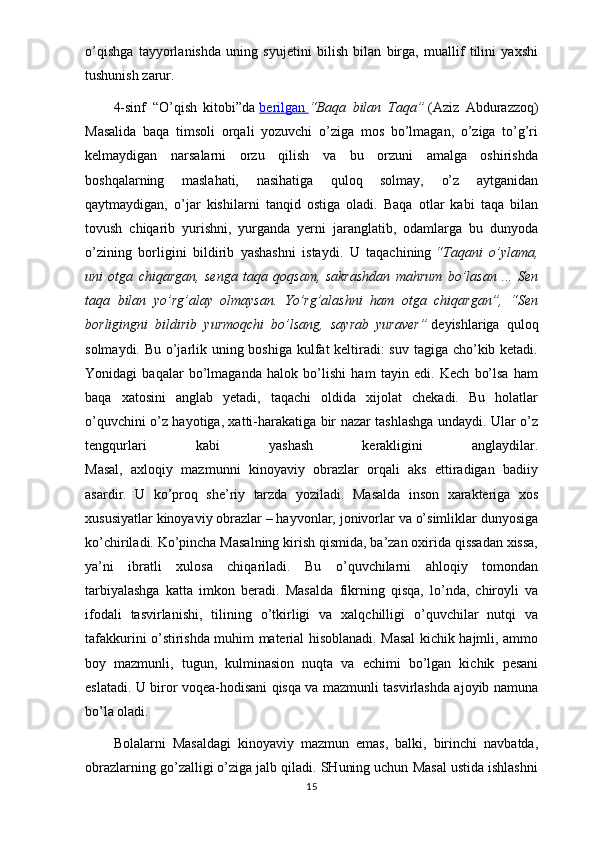 o’qishga   tayyorlanishda   uning   syujetini   bilish   bilan   birga,   muallif   tilini   yaxshi
tushunish zarur.
4-sinf   “O’qish   kitobi”da   berilgan        “Baqa   bilan   Taqa”   (Aziz   Abdurazzoq)
Masalida   baqa   timsoli   orqali   yozuvchi   o’ziga   mos   bo’lmagan,   o’ziga   to’g’ri
kelmaydigan   narsalarni   orzu   qilish   va   bu   orzuni   amalga   oshirishda
boshqalarning   maslahati,   nasihatiga   quloq   solmay,   o’z   aytganidan
qaytmaydigan,   o’jar   kishilarni   tanqid   ostiga   oladi.   Baqa   otlar   kabi   taqa   bilan
tovush   chiqarib   yurishni,   yurganda   yerni   jaranglatib,   odamlarga   bu   dunyoda
o’zining   borligini   bildirib   yashashni   istaydi.   U   taqachining   “Taqani   o’ylama,
uni   otga   chiqargan,   senga   taqa   qoqsam,   sakrashdan   mahrum   bo’lasan   ...   Sen
taqa   bilan   yo’rg’alay   olmaysan.   Yo’rg’alashni   ham   otga   chiqargan”,   “Sen
borligingni   bildirib   yurmoqchi   bo’lsang,   sayrab   yuraver”   deyishlariga   quloq
solmaydi. Bu o’jarlik uning boshiga kulfat keltiradi:  suv tagiga cho’kib ketadi.
Yonidagi   baqalar   bo’lmaganda   halok   bo’lishi   ham   tayin   edi.   Kech   bo’lsa   ham
baqa   xatosini   anglab   yetadi,   taqachi   oldida   xijolat   chekadi.   Bu   holatlar
o’quvchini o’z hayotiga, xatti-harakatiga bir nazar tashlashga undaydi. Ular o’z
tengqurlari   kabi   yashash   kerakligini   anglaydilar.
Masal,   axloqiy   mazmunni   kinoyaviy   obrazlar   orqali   aks   ettiradigan   badiiy
asardir.   U   ko’proq   she’riy   tarzda   yoziladi.   Masalda   inson   xarakteriga   xos
xususiyatlar kinoyaviy obrazlar – hayvonlar, jonivorlar va o’simliklar dunyosiga
ko’chiriladi. Ko’pincha Masalning kirish qismida, ba’zan oxirida qissadan xissa,
ya’ni   ibratli   xulosa   chiqariladi.   Bu   o’quvchilarni   ahloqiy   tomondan
tarbiyalashga   katta   imkon   beradi.   Masalda   fikrning   qisqa,   lo’nda,   chiroyli   va
ifodali   tasvirlanishi,   tilining   o’tkirligi   va   xalqchilligi   o’quvchilar   nutqi   va
tafakkurini o’stirishda muhim material hisoblanadi. Masal kichik hajmli, ammo
boy   mazmunli,   tugun,   kulminasion   nuqta   va   echimi   bo’lgan   kichik   pesani
eslatadi. U biror voqea-hodisani qisqa va mazmunli tasvirlashda ajoyib namuna
bo’la oladi.
Bolalarni   Masaldagi   kinoyaviy   mazmun   emas,   balki,   birinchi   navbatda,
obrazlarning go’zalligi o’ziga jalb qiladi. SHuning uchun Masal ustida ishlashni
15 