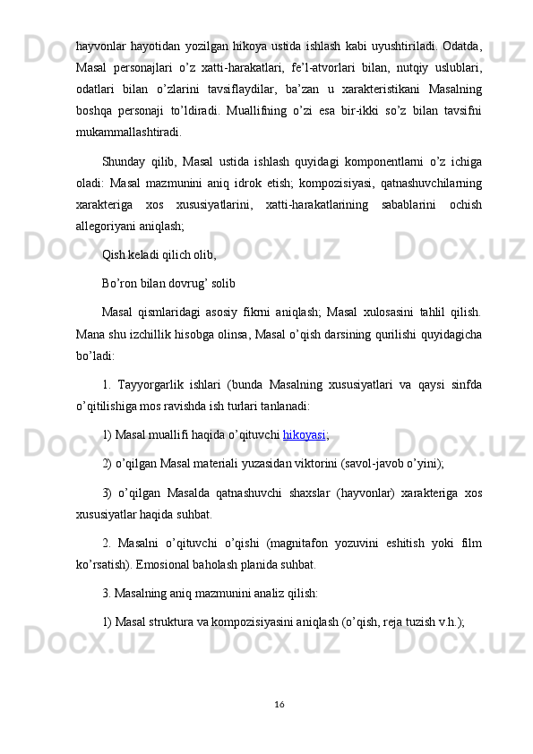 hayvonlar   hayotidan   yozilgan   hikoya   ustida   ishlash   kabi   uyushtiriladi.   Odatda,
Masal   personajlari   o’z   xatti-harakatlari,   fe’l-atvorlari   bilan,   nutqiy   uslublari,
odatlari   bilan   o’zlarini   tavsiflaydilar,   ba’zan   u   xarakteristikani   Masalning
boshqa   personaji   to’ldiradi.   Muallifning   o’zi   esa   bir-ikki   so’z   bilan   tavsifni
mukammallashtiradi.
Shunday   qilib,   Masal   ustida   ishlash   quyidagi   komponentlarni   o’z   ichiga
oladi:   Masal   mazmunini   aniq   idrok   etish;   kompozisiyasi,   qatnashuvchilarning
xarakteriga   xos   xususiyatlarini,   xatti-harakatlarining   sabablarini   ochish
allegoriyani aniqlash;
Qish keladi qilich olib,
Bo’ron bilan dovrug’ solib
Masal   qismlaridagi   asosiy   fikrni   aniqlash;   Masal   xulosasini   tahlil   qilish.
Mana shu izchillik hisobga olinsa, Masal o’qish darsining qurilishi quyidagicha
bo’ladi:
1.   Tayyorgarlik   ishlari   (bunda   Masalning   xususiyatlari   va   qaysi   sinfda
o’qitilishiga mos ravishda ish turlari tanlanadi:
1) Masal muallifi haqida o’qituvchi   hikoyasi ;
2) o’qilgan Masal materiali yuzasidan viktorini (savol-javob o’yini);
3)   o’qilgan   Masalda   qatnashuvchi   shaxslar   (hayvonlar)   xarakteriga   xos
xususiyatlar haqida suhbat.
2.   Masalni   o’qituvchi   o’qishi   (magnitafon   yozuvini   eshitish   yoki   film
ko’rsatish). Emosional baholash planida suhbat.
3. Masalning aniq mazmunini analiz qilish:
1) Masal struktura va kompozisiyasini aniqlash (o’qish, reja tuzish v.h.);
16