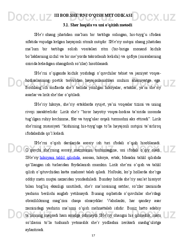 III BOB.SHE’RNI O’QISH METODIKASI
3.1. Sher haqida  va uni o’qitish metodi
SHe’r   ohang   jihatidan   ma’lum   bir   tartibga   solingan,   his-tuyg’u   ifodasi
sifatida vujudga kelgan hayajonli ritmik nutqdir. SHe’riy nutqni ohang jihatidan
ma’lum   bir   tartibga   solish   vositalari   ritm   (bir-biriga   monand   kichik
bo’laklarning izchil va bir me’yorda takrorlanib kelishi) va qofiya (misralarning
oxirida keladigan ohangdosh so’zlar) hisoblanadi.
SHe’rni   o’qiganda   kichik   yoshdagi   o’quvchilar   tabiat   va   jamiyat   voqea-
hodisalarining   poetik   tasviridan   hayajonlanishlari   muhim   ahamiyatga   ega.
Boshlang’ich   sinflarda   she’r   tarzida   yozilgan   hikoyalar,   ertaklar,   ya’ni   she’riy
asarlar va lirik she’rlar o’qitiladi.
SHe’riy   hikoya,   she’riy   ertaklarda   syujet,   ya’ni   voqealar   tizimi   va   uning
rivoji   xarakterlidir.   Lirik   she’r   “biror   hayotiy   voqea-hodisa   ta’sirida   insonda
tug’ilgan ruhiy kechinma, fikr va tuyg’ular orqali turmushni aks ettiradi”. Lirik
she’rning   xususiyati   “kishining   his-tuyg’uga   to’la   hayajonli   nutqini   ta’sirliroq
ifodalashda qo’l keladi.
SHe’rni   o’qish   darslarida   asosiy   ish   turi   ifodali   o’qish   hisoblanadi.
O’quvchi   she’rning   asosiy   mazmunini   tushunsagina,   uni   ifodali   o’qiy   oladi.
SHe’riy   hikoyani   tahlil   qilishda ,   asosan,   hikoya,   ertak,   Masalni   tahlil   qilishda
qo’llangan   ish   turlaridan   foydalanish   mumkin.   Lirik   she’rni   o’qish   va   tahlil
qilish   o’qituvchidan   katta   mahorat   talab   qiladi.   Holbuki,   ko’p   hollarda   she’rga
oddiy matn nuqtai nazaridan yondashiladi. Bunday holda she’riy san’at hissiyot
bilan   bog’liq   ekanligi   unutiladi,   she’r   ma’nosining   satrlar,   so’zlar   zaminida
yashirin   berilishi   anglab   yetilmaydi.   Buning   oqibatida   o’quvchilar   she’rdagi
obrazlilikning   mag’zini   chaqa   olmaydilar.   Vaholanki,   har   qanday   asar
zaminidagi   yashirin   ma’noni   o’qish   mehnattalab   ishdir.   Busiz   hatto   adabiy
ta’limning maqsadi ham amalga oshmaydi.SHe’riy ohangni his qilmaslik, matn
so’zlarini   to’la   tushunib   yetmaslik   she’r   yodlashni   zerikarli   mashg’ulotga
aylantiradi.
17
