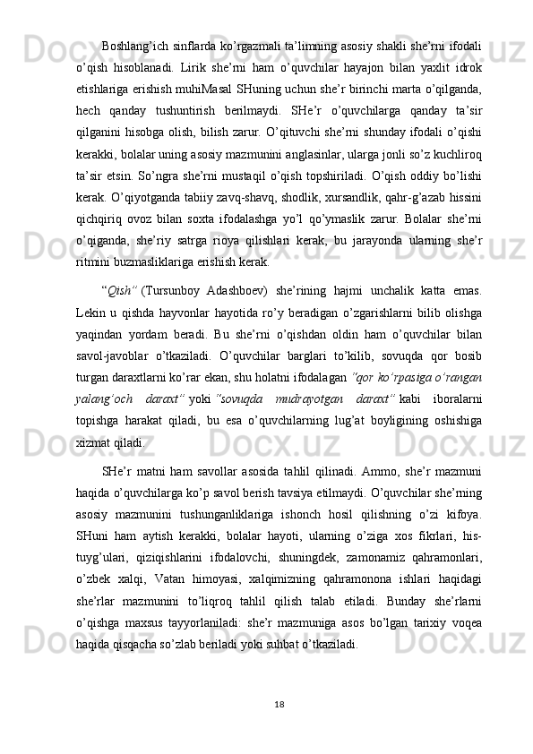 Boshlang’ich sinflarda ko’rgazmali ta’limning asosiy shakli she’rni ifodali
o’qish   hisoblanadi.   Lirik   she’rni   ham   o’quvchilar   hayajon   bilan   yaxlit   idrok
etishlariga erishish muhiMasal  SHuning uchun she’r birinchi marta o’qilganda,
hech   qanday   tushuntirish   berilmaydi.   SHe’r   o’quvchilarga   qanday   ta’sir
qilganini  hisobga olish,  bilish  zarur. O’qituvchi  she’rni  shunday ifodali  o’qishi
kerakki, bolalar uning asosiy mazmunini anglasinlar, ularga jonli so’z kuchliroq
ta’sir   etsin.   So’ngra   she’rni   mustaqil   o’qish   topshiriladi.   O’qish   oddiy   bo’lishi
kerak. O’qiyotganda tabiiy zavq-shavq, shodlik, xursandlik, qahr-g’azab hissini
qichqiriq   ovoz   bilan   soxta   ifodalashga   yo’l   qo’ymaslik   zarur.   Bolalar   she’rni
o’qiganda,   she’riy   satrga   rioya   qilishlari   kerak,   bu   jarayonda   ularning   she’r
ritmini buzmasliklariga erishish kerak.
“ Qish”   (Tursunboy   Adashboev)   she’rining   hajmi   unchalik   katta   emas.
Lekin   u   qishda   hayvonlar   hayotida   ro’y   beradigan   o’zgarishlarni   bilib   olishga
yaqindan   yordam   beradi.   Bu   she’rni   o’qishdan   oldin   ham   o’quvchilar   bilan
savol-javoblar   o’tkaziladi.   O’quvchilar   barglari   to’kilib,   sovuqda   qor   bosib
turgan daraxtlarni ko’rar ekan, shu holatni ifodalagan   “qor ko’rpasiga o’rangan
yalang’och   daraxt”   yoki   “sovuqda   mudrayotgan   daraxt”   kabi   iboralarni
topishga   harakat   qiladi,   bu   esa   o’quvchilarning   lug’at   boyligining   oshishiga
xizmat qiladi.
SHe’r   matni   ham   savollar   asosida   tahlil   qilinadi.   Ammo,   she’r   mazmuni
haqida o’quvchilarga ko’p savol berish tavsiya etilmaydi. O’quvchilar she’rning
asosiy   mazmunini   tushunganliklariga   ishonch   hosil   qilishning   o’zi   kifoya.
SHuni   ham   aytish   kerakki,   bolalar   hayoti,   ularning   o’ziga   xos   fikrlari,   his-
tuyg’ulari,   qiziqishlarini   ifodalovchi,   shuningdek,   zamonamiz   qahramonlari,
o’zbek   xalqi,   Vatan   himoyasi,   xalqimizning   qahramonona   ishlari   haqidagi
she’rlar   mazmunini   to’liqroq   tahlil   qilish   talab   etiladi.   Bunday   she’rlarni
o’qishga   maxsus   tayyorlaniladi:   she’r   mazmuniga   asos   bo’lgan   tarixiy   voqea
haqida qisqacha so’zlab beriladi yoki suhbat o’tkaziladi.
18 