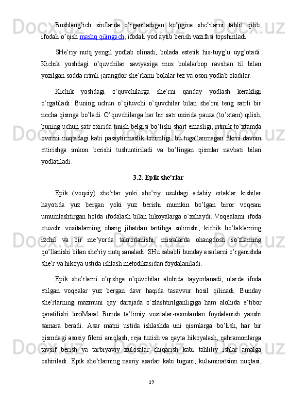 Boshlang’ich   sinflarda   o’rganiladigan   ko’pgina   she’rlarni   tahlil   qilib,
ifodali o’qish   mashq qilingach , ifodali yod aytib berish vazifasi topshiriladi.
SHe’riy   nutq   yengil   yodlab   olinadi,   bolada   estetik   his-tuyg’u   uyg’otadi.
Kichik   yoshdagi   o’quvchilar   saviyasiga   mos   bolalarbop   ravshan   til   bilan
yozilgan sodda ritmli jarangdor she’rlarni bolalar tez va oson yodlab oladilar.
Kichik   yoshdagi   o’quvchilarga   she’rni   qanday   yodlash   kerakligi
o’rgatiladi.   Buning   uchun   o’qituvchi   o’quvchilar   bilan   she’rni   teng   satrli   bir
necha qismga bo’ladi. O’quvchilarga har bir satr oxirida pauza (to’xtam) qilish,
buning uchun satr oxirida tinish belgisi bo’lishi shart emasligi, ritmik to’xtamda
ovozni nuqtadagi kabi pasaytirmaslik lozimligi, bu tugallanmagan fikrni davom
ettirishga   imkon   berishi   tushuntiriladi   va   bo’lingan   qismlar   navbati   bilan
yodlatiladi.
3.2. Epik she’rlar
Epik   (voqeiy)   she’rlar   yoki   she’riy   usuldagi   adabiy   ertaklar   kishilar
hayotida   yuz   bergan   yoki   yuz   berishi   mumkin   bo’lgan   biror   voqeani
umumlashtirgan   holda   ifodalash   bilan   hikoyalarga   o’xshaydi.   Voqealarni   ifoda
etuvchi   vositalarning   ohang   jihatdan   tartibga   solinishi,   kichik   bo’laklarning
izchil   va   bir   me’yorda   takrorlanishi,   misralarda   ohangdosh   so’zlarning
qo’llanishi bilan she’riy nutq sanaladi. SHu sababli bunday asarlarni o’rganishda
she’r va hikoya ustida ishlash metodikasidan foydalaniladi.
Epik   she’rlarni   o’qishga   o’quvchilar   alohida   tayyorlanadi,   ularda   ifoda
etilgan   voqealar   yuz   bergan   davr   haqida   tasavvur   hosil   qilinadi.   Bunday
she’rlarning   mazmuni   qay   darajada   o’zlashtirilganligiga   ham   alohida   e’tibor
qaratilishi   loziMasal   Bunda   ta’limiy   vositalar-rasmlardan   foydalanish   yaxshi
samara   beradi.   Asar   matni   ustida   ishlashda   uni   qismlarga   bo’lish,   har   bir
qismdagi asosiy fikrni aniqlash, reja tuzish va qayta hikoyalash, qahramonlarga
tavsif   berish   va   tarbiyaviy   xulosalar   chiqarish   kabi   tahliliy   ishlar   amalga
oshiriladi.   Epik   she’rlarning   nasriy   asarlar   kabi   tuguni,   kul ь minatsion   nuqtasi,
19 