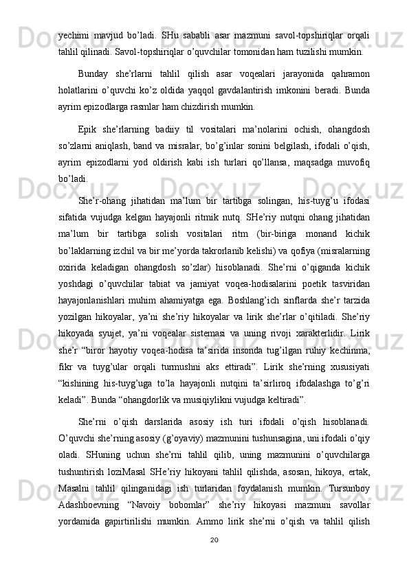 yechimi   mavjud   bo’ladi.   SHu   sababli   asar   mazmuni   savol-topshiriqlar   orqali
tahlil qilinadi. Savol-topshiriqlar o’quvchilar tomonidan ham tuzilishi mumkin.
Bunday   she’rlarni   tahlil   qilish   asar   voqealari   jarayonida   qahramon
holatlarini   o’quvchi   ko’z   oldida   yaqqol   gavdalantirish   imkonini   beradi.   Bunda
ayrim epizodlarga rasmlar ham chizdirish mumkin.
Epik   she’rlarning   badiiy   til   vositalari   ma’nolarini   ochish,   ohangdosh
so’zlarni   aniqlash,  band  va   misralar,  bo’g’inlar  sonini  belgilash,  ifodali   o’qish,
ayrim   epizodlarni   yod   oldirish   kabi   ish   turlari   qo’llansa,   maqsadga   muvofiq
bo’ladi.
She’r-ohang   jihatidan   ma’lum   bir   tartibga   solingan,   his-tuyg’u   ifodasi
sifatida   vujudga   kelgan   hayajonli   ritmik   nutq.   SHe’riy   nutqni   ohang   jihatidan
ma’lum   bir   tartibga   solish   vositalari   ritm   (bir-biriga   monand   kichik
bo’laklarning izchil va bir me’yorda takrorlanib kelishi) va qofiya (misralarning
oxirida   keladigan   ohangdosh   so’zlar)   hisoblanadi.   She’rni   o’qiganda   kichik
yoshdagi   o’quvchilar   tabiat   va   jamiyat   voqea-hodisalarini   poetik   tasviridan
hayajonlanishlari   muhim   ahamiyatga   ega.   Boshlang’ich   sinflarda   she’r   tarzida
yozilgan   hikoyalar,   ya’ni   she’riy   hikoyalar   va   lirik   she’rlar   o’qitiladi.   She’riy
hikoyada   syujet,   ya’ni   voqealar   sistemasi   va   uning   rivoji   xarakterlidir.   Lirik
she’r   “biror   hayotiy   voqea-hodisa   ta’sirida   insonda   tug’ilgan   ruhiy   kechinma,
fikr   va   tuyg’ular   orqali   turmushni   aks   ettiradi”.   Lirik   she’rning   xususiyati
“kishining   his-tuyg’uga   to’la   hayajonli   nutqini   ta’sirliroq   ifodalashga   to’g’ri
keladi”. Bunda “ohangdorlik va musiqiylikni vujudga keltiradi”.
She’rni   o’qish   darslarida   asosiy   ish   turi   ifodali   o’qish   hisoblanadi.
O’quvchi she’rning asosiy (g’oyaviy) mazmunini tushunsagina, uni ifodali o’qiy
oladi.   SHuning   uchun   she’rni   tahlil   qilib,   uning   mazmunini   o’quvchilarga
tushuntirish   loziMasal   SHe’riy   hikoyani   tahlil   qilishda,   asosan,   hikoya,   ertak,
Masalni   tahlil   qilinganidagi   ish   turlaridan   foydalanish   mumkin.   Tursunboy
Adashboevning   “Navoiy   bobomlar”   she’riy   hikoyasi   mazmuni   savollar
yordamida   gapirtirilishi   mumkin.   Ammo   lirik   she’rni   o’qish   va   tahlil   qilish
20 