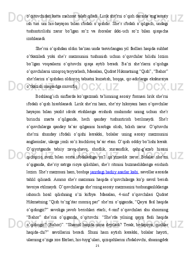 o’qituvchidan katta mahorat talab qiladi. Lirik she’rni o’qish darsida eng asosiy
ish   turi   uni   his-hayajon   bilan   ifodali   o’qishdir.   She’r   ifodali   o’qilgach,   undagi
tushuntirilishi   zarur   bo’lgan   so’z   va   iboralar   ikki-uch   so’z   bilan   qisqacha
izohlanadi.
She’rni o’qishdan oldin ba’zan unda tasvirlangan yil fasllari haqida suhbat
o’tkaziladi   yoki   she’r   mazmunini   tushunish   uchun   o’quvchilar   bilishi   lozim
bo’lgan   voqealarni   o’qituvchi   qisqa   aytib   beradi.   Ba’zi   she’rlarni   o’qishga
o’quvchilarni uzoqroq tayyorlash, Masalan, Qudrat Hikmatning “Qish”, “Bahor”
she’rlarini  o’qishdan oldinroq tabiatni kuzatish, boqqa, qir-adirlarga ekskursiya
o’tkazish maqsadga muvofiq.
Boshlang’ich   sinflarda  ko’rgazmali   ta’limning  asosiy   formasi   lirik   she’rni
ifodali o’qish hisoblanadi. Lirik she’rni ham, she’riy hikoyani ham o’quvchilar
hayajon   bilan   yaxlit   idrok   etishlariga   erishish   muhimdir   uning   uchun   she’r
birinchi   marta   o’qilganda,   hech   qanday   tushuntirish   berilmaydi.   She’r
o’quvchilarga   qanday   ta’sir   qilganini   hisobga   olish,   bilish   zarur.   O’qituvchi
she’rni   shunday   ifodali   o’qishi   kerakki,   bolalar   uning   asosiy   mazmunini
anglasinlar, ularga jonli so’z kuchliroq ta’sir etsin. O’qish oddiy bo’lishi kerak.
O’qiyotganda   tabiiy   zavq-shavq,   shodlik,   xursandlik,   qahr-g’azab   hissini
qichqiriq   ovoz   bilan   soxta   ifodalashga   yo’l   qo’ymaslik   zarur.   Bolalar   she’rni
o’qiganda,   she’riy  satrga   rioya  qilishlari,   she’r   ritmini   buzmasliklariga   erishish
lozim. She’r mazmuni ham, boshqa   janrdagi badiiy asarlar kabi , savollar asosida
tahlil   qilinadi.   Ammo   she’r   mazmuni   haqida   o’quvchilarga   ko’p   savol   berish
tavsiya etilmaydi. O’quvchilarga she’rning asosiy mazmunini tushunganliklariga
ishonch   hosil   qilishning   o’zi   kifoya.   Masalan,   4-sinf   o’quvchilari   Qudrat
Hikmatning “Qish to’zg’itar  momiq par” she’rni o’qiganda, “Qaysi  fasl  haqida
o’qidingiz?”   savoliga   javob   berishlari   etarli;   4-sinf   o’quvchilari   shu   shoirning
“Bahor”   she’rini   o’qiganda,   o’qituvchi:   “She’rda   yilning   qaysi   fasli   haqida
o’qidingiz? (Bahor)”. “Shamol haqida nima deyiladi? Terak, bedapoya, qushlar
haqida-chi?”   savollarini   beradi.   Shuni   ham   aytish   kerakki,   bolalar   hayoti,
ularning o’ziga xos fikrlari, his-tuyg’ulari, qiziqishlarini ifodalovchi, shuningdek
21 