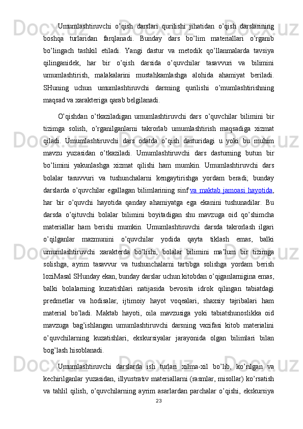 Umumlashtiruvchi   o’qish   darslari   qurilishi   jihatidan   o’qish   darslarining
boshqa   turlaridan   farqlanadi.   Bunday   dars   bo’lim   materiallari   o’rganib
bo’lingach   tashkil   etiladi.   Yangi   dastur   va   metodik   qo’llanmalarda   tavsiya
qilinganidek,   har   bir   o’qish   darsida   o’quvchilar   tasavvuri   va   bilimini
umumlashtirish,   malakalarini   mustahkamlashga   alohida   ahamiyat   beriladi.
SHuning   uchun   umumlashtiruvchi   darsning   qurilishi   o’mumlashtirishning
maqsad va xarakteriga qarab belgilanadi.
O’qishdan   o’tkaziladigan   umumlashtiruvchi   dars   o’quvchilar   bilimini   bir
tizimga   solish,   o’rganilganlarni   takrorlab   umumlashtirish   maqsadiga   xizmat
qiladi.   Umumlashtiruvchi   dars   odatda   o’qish   dasturidagi   u   yoki   bu   muhim
mavzu   yuzasidan   o’tkaziladi.   Umumlashtiruvchi   dars   dasturning   butun   bir
bo’limini   yakunlashga   xizmat   qilishi   ham   mumkin.   Umumlashtiruvchi   dars
bolalar   tasuvvuri   va   tushunchalarni   kengaytirishga   yordam   beradi;   bunday
darslarda   o’quvchilar   egallagan   bilimlarining   sinf   va   maktab   jamoasi   hayotida ,
har   bir   o’quvchi   hayotida   qanday   ahamiyatga   ega   ekanini   tushunadilar.   Bu
darsda   o’qituvchi   bolalar   bilimini   boyitadigan   shu   mavzuga   oid   qo’shimcha
materiallar   ham   berishi   mumkin.   Umumlashtiruvchi   darsda   takrorlash   ilgari
o’qilganlar   mazmunini   o’quvchilar   yodida   qayta   tiklash   emas,   balki
umumlashtiruvchi   xarakterda   bo’lishi,   bolalar   bilimini   ma’lum   bir   tizimga
solishga,   ayrim   tasavvur   va   tushunchalarni   tartibga   solishga   yordam   berish
loziMasal SHunday ekan, bunday darslar uchun kitobdan o’qiganlarnigina emas,
balki   bolalarning   kuzatishlari   natijasida   bevosita   idrok   qilingan   tabiatdagi
predmetlar   va   hodisalar,   ijtimoiy   hayot   voqealari,   shaxsiy   tajribalari   ham
material   bo’ladi.   Maktab   hayoti,   oila   mavzusiga   yoki   tabiatshunoslikka   oid
mavzuga   bag’ishlangan   umumlashtiruvchi   darsning   vazifasi   kitob   materialini
o’quvchilarning   kuzatishlari,   ekskursiyalar   jarayonida   olgan   bilimlari   bilan
bog’lash hisoblanadi.
Umumlashtiruvchi   darslarda   ish   turlari   xilma-xil   bo’lib,   ko’rilgan   va
kechirilganlar yuzasidan, illyustrativ materiallarni (rasmlar, misollar) ko’rsatish
va   tahlil   qilish,   o’quvchilarning   ayrim   asarlardan   parchalar   o’qishi,   ekskursiya
23 