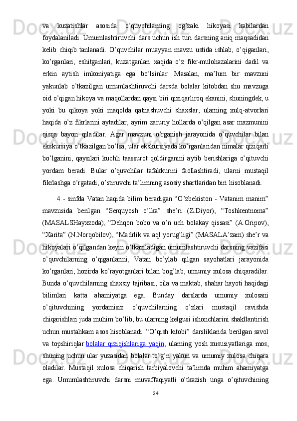 va   kuzatishlar   asosida   o’quvchilarning   og’zaki   hikoyasi   kabilardan
foydalaniladi. Umumlashtiruvchi  dars uchun ish turi darsning aniq maqsadidan
kelib   chiqib   tanlanadi.   O’quvchilar   muayyan   mavzu   ustida   ishlab,   o’qiganlari,
ko’rganlari,   eshitganlari,   kuzatganlari   xaqida   o’z   fikr-mulohazalarini   dadil   va
erkin   aytish   imkoniyatiga   ega   bo’lsinlar.   Masalan,   ma’lum   bir   mavzuni
yakunlab   o’tkazilgan   umumlashtiruvchi   darsda   bolalar   kitobdan   shu   mavzuga
oid o’qigan hikoya va maqollardan qaysi biri qiziqarliroq ekanini, shuningdek, u
yoki   bu   qikoya   yoki   maqolda   qatnashuvchi   shaxslar,   ularning   xulq-atvorlari
haqida   o’z   fikrlarini   aytadilar,  ayrim   zaruriy  hollarda  o’qilgan   asar   mazmunini
qisqa   bayon   qiladilar.   Agar   mavzuni   o’rganish   jarayonida   o’quvchilar   bilan
ekskursiya o’tkazilgan bo’lsa, ular ekskursiyada ko’rganlaridan nimalar qiziqarli
bo’lganini,   qaysilari   kuchli   taassurot   qoldirganini   aytib   berishlariga   o’qituvchi
yordam   beradi.   Bular   o’quvchilar   tafakkurini   faollashtiradi,   ularni   mustaqil
fikrlashga o’rgatadi, o’stiruvchi ta’limning asosiy shartlaridan biri hisoblanadi.
4   -   sinfda   Vatan   haqida   bilim   beradigan   “O’zbekiston   -   Vatanim   manim”
mavzusida   berilgan   “Serquyosh   o’lka”   she’ri   (Z.Diyor),   “Toshkentnoma”
(MASALSHayxzoda),   “Dehqon   bobo   va   o’n   uch   bolakay   qissasi”   (A.Oripov),
“Xarita” (N.Norqobilov), “Madrlik va aql yorug’ligi” (MASALA’zam) she’r va
hikoyalari o’qilgandan keyin o’tkaziladigan umumlashtiruvchi darsning vazifasi
o’quvchilarning   o’qiganlarini,   Vatan   bo’ylab   qilgan   sayohatlari   jarayonida
ko’rganlari, hozirda ko’rayotganlari bilan bog’lab, umumiy xulosa chiqaradilar.
Bunda o’quvchilarning shaxsiy tajribasi, oila va maktab, shahar hayoti haqidagi
bilimlari   katta   ahamiyatga   ega.   Bunday   darslarda   umumiy   xulosani
o’qituvchining   yordamisiz   o’quvchilarning   o’zlari   mustaqil   ravishda
chiqarishlari juda muhim bo’lib, bu ularning kelgusi ishonchlarini shakllantirish
uchun mustahkam asos hisoblanadi. “O’qish kitobi” darsliklarida berilgan savol
va   topshiriqlar   bolalar   qiziqishlariga   yaqin ,   ularning   yosh   xususiyatlariga   mos,
shuning   uchun  ular   yuzasidan   bolalar   to’g’ri   yakun   va   umumiy   xulosa   chiqara
oladilar.   Mustaqil   xulosa   chiqarish   tarbiyalovchi   ta’limda   muhim   ahamiyatga
ega.   Umumlashtiruvchi   darsni   muvaffaqiyatli   o’tkazish   unga   o’qituvchining
24 