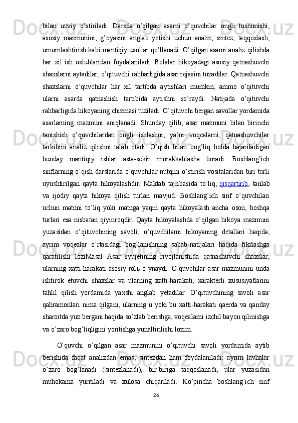 bilan   uzviy   o’stiriladi.   Darsda   o’qilgan   asarni   o’quvchilar   ongli   tushunishi,
asosiy   mazmunini,   g’oyasini   anglab   yetishi   uchun   analiz,   sintez,   taqqoslash,
umumlashtirish kabi mantiqiy usullar qo’llanadi. O’qilgan asarni analiz qilishda
har   xil   ish   uslublaridan   foydalaniladi.   Bolalar   hikoyadagi   asosiy   qatnashuvchi
shaxslarni aytadilar, o’qituvchi rahbarligida asar rejasini tuzadilar. Qatnashuvchi
shaxslarni   o’quvchilar   har   xil   tartibda   aytishlari   mumkin,   ammo   o’qituvchi
ularni   asarda   qatnashish   tartibida   aytishni   so’raydi.   Natijada   o’qituvchi
rahbarligida hikoyaning chizmasi tuziladi. O’qituvchi bergan savollar yordamida
asarlarning   mazmuni   aniqlanadi.   Shunday   qilib,   asar   mazmuni   bilan   birinchi
tanishish   o’quvchilardan   ongli   ishlashni,   ya’ni   voqealarni,   qatnashuvchilar
tarkibini   analiz   qilishni   talab   etadi.   O’qish   bilan   bog’liq   holda   bajariladigan
bunday   mantiqiy   ishlar   asta-sekin   murakkablasha   boradi.   Boshlang’ich
sinflarning o’qish darslarida o’quvchilar nutqini o’stirish vositalaridan biri turli
uyushtirilgan   qayta   hikoyalashdir.   Maktab   tajribasida   to’liq,   qisqartirib ,   tanlab
va   ijodiy   qayta   hikoya   qilish   turlari   mavjud.   Boshlang’ich   sinf   o’quvchilari
uchun   matnni   to’liq   yoki   matnga   yaqin   qayta   hikoyalash   ancha   oson,   boshqa
turlari   esa   nisbatan   qiyinroqdir.   Qayta   hikoyalashda   o’qilgan   hikoya   mazmuni
yuzasidan   o’qituvchining   savoli,   o’quvchilarni   hikoyaning   detallari   haqida,
ayrim   voqealar   o’rtasidagi   bog’lanishning   sabab-natijalari   haqida   fikrlashga
qaratilishi   loziMasal   Asar   syujetining   rivojlanishida   qatnashuvchi   shaxslar,
ularning   xatti-harakati   asosiy   rol ь   o’ynaydi.   O’quvchilar   asar   mazmunini   unda
ishtirok   etuvchi   shaxslar   va   ularning   xatti-harakati,   xarakterli   xususiyatlarini
tahlil   qilish   yordamida   yaxshi   anglab   yetadilar.   O’qituvchining   savoli   asar
qahramonlari  nima  qilgani,  ularning  u  yoki   bu  xatti-harakati  qaerda  va  qanday
sharoitda yuz bergani haqida so’zlab berishga, voqealarni izchil bayon qilinishga
va o’zaro bog’liqligini yoritishga yunaltirilishi lozim.
O’quvchi   o’qilgan   asar   mazmunini   o’qituvchi   savoli   yordamida   aytib
berishida   faqat   analizdan   emas,   sintezdan   ham   foydalaniladi:   ayrim   lavhalar
o’zaro   bog’lanadi   (sintezlanadi),   bir-biriga   taqqoslanadi,   ular   yuzasidan
muhokama   yuritiladi   va   xulosa   chiqariladi.   Ko’pincha   boshlang’ich   sinf
26 