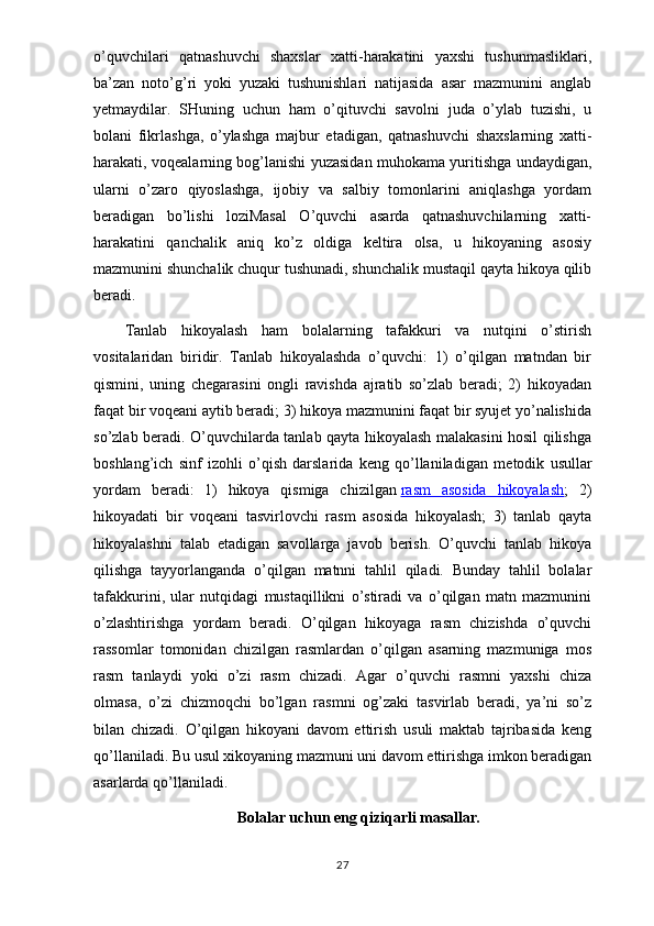 o’quvchilari   qatnashuvchi   shaxslar   xatti-harakatini   yaxshi   tushunmasliklari,
ba’zan   noto’g’ri   yoki   yuzaki   tushunishlari   natijasida   asar   mazmunini   anglab
yetmaydilar.   SHuning   uchun   ham   o’qituvchi   savolni   juda   o’ylab   tuzishi,   u
bolani   fikrlashga,   o’ylashga   majbur   etadigan,   qatnashuvchi   shaxslarning   xatti-
harakati, voqealarning bog’lanishi yuzasidan muhokama yuritishga undaydigan,
ularni   o’zaro   qiyoslashga,   ijobiy   va   salbiy   tomonlarini   aniqlashga   yordam
beradigan   bo’lishi   loziMasal   O’quvchi   asarda   qatnashuvchilarning   xatti-
harakatini   qanchalik   aniq   ko’z   oldiga   keltira   olsa,   u   hikoyaning   asosiy
mazmunini shunchalik chuqur tushunadi, shunchalik mustaqil qayta hikoya qilib
beradi.
Tanlab   hikoyalash   ham   bolalarning   tafakkuri   va   nutqini   o’stirish
vositalaridan   biridir.   Tanlab   hikoyalashda   o’quvchi:   1)   o’qilgan   matndan   bir
qismini,   uning   chegarasini   ongli   ravishda   ajratib   so’zlab   beradi;   2)   hikoyadan
faqat bir voqeani aytib beradi; 3) hikoya mazmunini faqat bir syujet yo’nalishida
so’zlab beradi. O’quvchilarda tanlab qayta hikoyalash malakasini hosil qilishga
boshlang’ich   sinf   izohli   o’qish   darslarida   keng   qo’llaniladigan   me todik   usullar
yordam   beradi:   1)   hikoya   qismiga   chizilgan   rasm   asosida   hikoyalash ;   2)
hikoyadati   bir   voqeani   tasvirlovchi   rasm   asosida   hikoyalash;   3)   tanlab   qayta
hikoyalashni   talab   etadigan   savollarga   javob   berish.   O’quvchi   tanlab   hikoya
qilishga   tayyorlanganda   o’qilgan   matnni   tahlil   qiladi.   Bunday   tahlil   bolalar
tafakkurini,   ular   nutqidagi   mustaqillikni   o’stiradi   va   o’qilgan   matn   mazmunini
o’zlashtirishga   yordam   beradi.   O’qilgan   hikoyaga   rasm   chizishda   o’quvchi
rassomlar   tomonidan   chizilgan   rasmlardan   o’qilgan   asarning   mazmuniga   mos
rasm   tanlaydi   yoki   o’zi   rasm   chizadi.   Agar   o’quvchi   rasmni   yaxshi   chiza
olmasa,   o’zi   chizmoqchi   bo’lgan   rasmni   og’zaki   tasvirlab   beradi,   ya’ni   so’z
bilan   chizadi.   O’qilgan   hikoyani   davom   ettirish   usuli   maktab   tajribasida   keng
qo’llaniladi. Bu usul xikoyaning mazmuni uni davom ettirishga imkon beradigan
asarlarda qo’llaniladi.
Bolalar uchun eng qiziqarli masallar.
27 