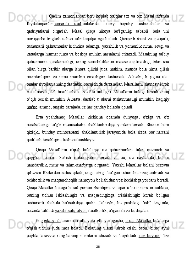     Qadim   zamonlardan   beri   ko'plab   xalqlar   tez   va   tez   Masal   sifatida
foydalanganlar   samarali   usul   bolalarda   asosiy   hayotiy   tushunchalar   va
qadriyatlarni   o'rgatish.   Masal   qisqa   hikoya   bo'lganligi   sababli,   bola   uni
oxirigacha tinglash  uchun sabr-toqatga ega bo'ladi. Qiziqarli shakl  va qiziqarli,
tushunarli qahramonlar kichkina odamga: yaxshilik va yomonlik nima, sevgi va
kattalarga hurmat nima va boshqa muhim narsalarni etkazadi. Masalning salbiy
qahramonni   qoralamasligi,   uning   kamchiliklarini   masxara   qilmasligi,   lekin   shu
bilan   birga   baribir   ularga   ishora   qilishi   juda   muhim,   shunda   bola   nima   qilish
mumkinligini   va   nima   mumkin   emasligini   tushunadi.   Afsuski,   ko'pgina   ota-
onalar rivojlanishning dastlabki bosqichida farzandlari Masallarni shunday idrok
eta olmaydi, deb hisoblashadi. Bu fikr noto'g'ri. Masallarni bolaga beshikdanoq
o‘qib   berish   mumkin.   Albatta,   dastlab   u   ularni   tushunmasligi   mumkin.   haqiqiy
ma'no , ammo, ongsiz darajada, iz har qanday holatda qoladi.
Erta   yoshdanoq   Masallar   kichkina   odamda   dunyoga,   o'ziga   va   o'z
harakatlariga   to'g'ri   munosabatni   shakllantirishga   yordam   beradi.   Shunisi   ham
qiziqki,   bunday   munosabatni   shakllantirish   jarayonida   bola   sizda   bor   narsani
qadrlash kerakligini tushuna boshlaydi.
Qisqa   Masallarni   o'qish   bolalarga   o'z   qahramonlari   bilan   quvonch   va
qayg'uni   baham   ko'rish   imkoniyatini   beradi   va   bu,   o'z   navbatida,   bolani
hamdardlik, mehr va rahm-shafqatga o'rgatadi. Yaxshi Masallar  bolani bezovta
qiluvchi   fikrlardan   xalos   qiladi,   unga   o'ziga   bo'lgan   ishonchni   rivojlantiradi   va
ochko'zlik va maqtanchoqlik namoyon bo'lishidan voz kechishga yordam beradi.
Qisqa Masallar bolaga hasad yomon ekanligini va agar u biror narsani xohlasa,
buning   uchun   ishlashingiz   va   maqsadingizga   erishishingiz   kerak   bo'lgan
tushunarli   shaklda   ko'rsatishga   qodir.   Tabiiyki,   bu   yoshdagi   "ish"   deganda,
nazarda tutiladi   yaxshi xulq-atvor , itoatkorlik, o'rganish va boshqalar.
Eng   erta   yosh   taxminan   olti   yoki   etti   yoshgacha,   qisqa   Masallar   bolalarga
o'qish   uchun   juda   mos   keladi.   Bolaning   ularni   idrok   etishi   oson,   biroq   ayni
paytda   tasavvur   rang-barang   rasmlarni   chizadi   va   boyitiladi.   so'z   boyligi .   Tez
28 