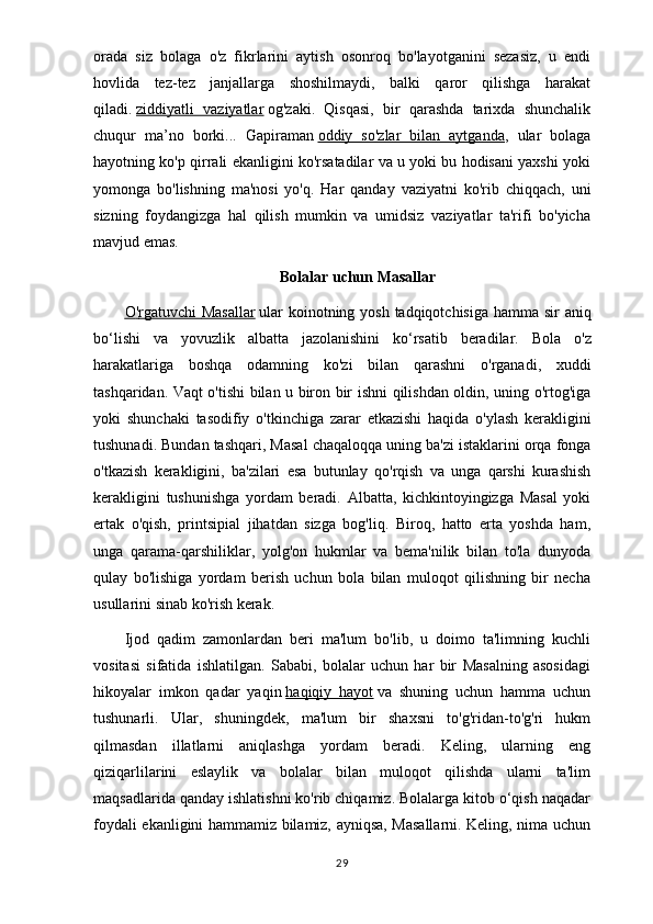 orada   siz   bolaga   o'z   fikrlarini   aytish   osonroq   bo'layotganini   sezasiz,   u   endi
hovlida   tez-tez   janjallarga   shoshilmaydi,   balki   qaror   qilishga   harakat
qiladi.   ziddiyatli   vaziyatlar   og'zaki.   Qisqasi,   bir   qarashda   tarixda   shunchalik
chuqur   ma’no   borki...   Gapiraman   oddiy   so'zlar   bilan   aytganda ,   ular   bolaga
hayotning ko'p qirrali ekanligini ko'rsatadilar va u yoki bu hodisani yaxshi yoki
yomonga   bo'lishning   ma'nosi   yo'q.   Har   qanday   vaziyatni   ko'rib   chiqqach,   uni
sizning   foydangizga   hal   qilish   mumkin   va   umidsiz   vaziyatlar   ta'rifi   bo'yicha
mavjud emas.
Bolalar   uchun   Masallar
O    '   rgatuvchi        Masallar      ular   koinotning   yosh   tadqiqotchisiga   hamma   sir   aniq
bo ‘ lishi   va   yovuzlik   albatta   jazolanishini   ko ‘ rsatib   beradilar .   Bola   o ' z
harakatlariga   boshqa   odamning   ko ' zi   bilan   qarashni   o ' rganadi ,   xuddi
tashqaridan .   Vaqt   o ' tishi   bilan   u   biron   bir   ishni   qilishdan   oldin ,   uning   o ' rtog ' iga
yoki   shunchaki   tasodifiy   o ' tkinchiga   zarar   etkazishi   haqida   o ' ylash   kerakligini
tushunadi .  Bundan   tashqari ,  Masal   chaqaloqqa   uning   ba ' zi   istaklarini   orqa   fonga
o ' tkazish   kerakligini ,   ba ' zilari   esa   butunlay   qo ' rqish   va   unga   qarshi   kurashish
kerakligini   tushunishga   yordam   beradi .   Albatta,   kichkintoyingizga   Masal   yoki
ertak   o'qish,   printsipial   jihatdan   sizga   bog'liq.   Biroq,   hatto   erta   yoshda   ham,
unga   qarama-qarshiliklar,   yolg'on   hukmlar   va   bema'nilik   bilan   to'la   dunyoda
qulay   bo'lishiga   yordam   berish   uchun   bola   bilan   muloqot   qilishning   bir   necha
usullarini sinab ko'rish kerak.
Ijod   qadim   zamonlardan   beri   ma'lum   bo'lib,   u   doimo   ta'limning   kuchli
vositasi   sifatida   ishlatilgan.   Sababi,   bolalar   uchun   har   bir   Masalning   asosidagi
hikoyalar   imkon   qadar   yaqin   haqiqiy   hayot   va   shuning   uchun   hamma   uchun
tushunarli.   Ular,   shuningdek,   ma'lum   bir   shaxsni   to'g'ridan-to'g'ri   hukm
qilmasdan   illatlarni   aniqlashga   yordam   beradi.   Keling,   ularning   eng
qiziqarlilarini   eslaylik   va   bolalar   bilan   muloqot   qilishda   ularni   ta'lim
maqsadlarida qanday ishlatishni ko'rib chiqamiz. Bolalarga kitob o‘qish naqadar
foydali ekanligini hammamiz bilamiz, ayniqsa, Masallarni. Keling, nima uchun
29 