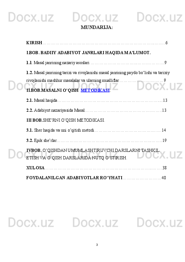 MUNDARIJA:
KIRISH …………………………………………………………………...….….6
I.BOB.  BADIIY ADABIYOT JANRLARI HAQIDA MA’LUMOT.
1.1 .   Masal janrining nazariy asoslari …………………………...…….…………9
1.2.  Masal janrining tarixi va rivojlanishi masal janrining paydo bo‘lishi va tarixiy 
rivojlanishi mashhur masalalar va ularning mualliflar………………….………9
II.BOB. MASALNI O’QISH    METODIKASI .
2.1.   Masal haqida…………………………………………………………….....13
2.2.  Adabiyot nazariyasida Masal……………………………………….……..13
III BOB. SHE’RNI O’QISH METODIKASI.
3.1.  Sher haqida  va uni o’qitish metodi………………………………….…….14
3.2.  Epik she’rlar………………………………………………………...……..19
IVBOB.   O’QISHDAN UMUMLASHTIRUVCHI DARSLARNI TASHKIL 
ETISH VA O’QISH DARSLARIDA NUTQ O’STIRISH.
XULOSA ………………………………………………………………...…….38
FOYDALANILGAN ADABIYOTLAR RO’YHATI ………………………40
3 