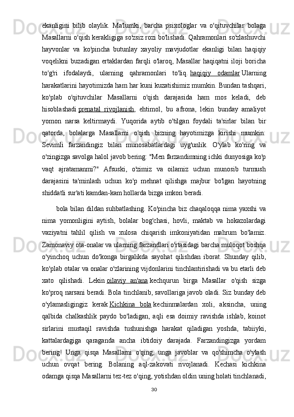 ekanligini   bilib   olaylik.   Ma'lumki,   barcha   psixologlar   va   o'qituvchilar   bolaga
Masallarni o'qish kerakligiga so'zsiz rozi bo'lishadi. Qahramonlari so'zlashuvchi
hayvonlar   va   ko'pincha   butunlay   xayoliy   mavjudotlar   ekanligi   bilan   haqiqiy
voqelikni   buzadigan   ertaklardan   farqli   o'laroq,   Masallar   haqiqatni   iloji   boricha
to'g'ri   ifodalaydi,   ularning   qahramonlari   to'liq.   haqiqiy   odamlar   Ularning
harakatlarini hayotimizda ham har kuni kuzatishimiz mumkin. Bundan tashqari,
ko'plab   o'qituvchilar   Masallarni   o'qish   darajasida   ham   mos   keladi,   deb
hisoblashadi   prenatal   rivojlanish ,   ehtimol,   bu   afsona,   lekin   bunday   amaliyot
yomon   narsa   keltirmaydi.   Yuqorida   aytib   o'tilgan   foydali   ta'sirlar   bilan   bir
qatorda,   bolalarga   Masallarni   o'qish   bizning   hayotimizga   kirishi   mumkin:
Sevimli   farzandingiz   bilan   munosabatlardagi   uyg'unlik.   O'ylab   ko'ring   va
o'zingizga savolga halol javob bering: "Men farzandimning ichki dunyosiga ko'p
vaqt   ajratamanmi?"   Afsuski,   o'zimiz   va   oilamiz   uchun   munosib   turmush
darajasini   ta'minlash   uchun   ko'p   mehnat   qilishga   majbur   bo'lgan   hayotning
shiddatli sur'ati kamdan-kam hollarda bizga imkon beradi.
bola bilan dildan suhbatlashing. Ko'pincha biz chaqaloqqa nima yaxshi va
nima   yomonligini   aytish,   bolalar   bog'chasi,   hovli,   maktab   va   hokazolardagi
vaziyatni   tahlil   qilish   va   xulosa   chiqarish   imkoniyatidan   mahrum   bo'lamiz.
Zamonaviy ota-onalar va ularning farzandlari o'rtasidagi barcha muloqot boshqa
o'yinchoq   uchun   do'konga   birgalikda   sayohat   qilishdan   iborat.   Shunday   qilib,
ko'plab otalar va onalar o'zlarining vijdonlarini tinchlantirishadi va bu etarli deb
xato   qilishadi.   Lekin   oilaviy   an'ana   kechqurun   birga   Masallar   o'qish   sizga
ko'proq narsani beradi. Bola tinchlanib, savollariga javob oladi. Siz bunday deb
o'ylamasligingiz   kerak   Kichkina   bola   kechinmalardan   xoli,   aksincha,   uning
qalbida   chalkashlik   paydo   bo'ladigan,   aqli   esa   doimiy   ravishda   ishlab,   koinot
sirlarini   mustaqil   ravishda   tushunishga   harakat   qiladigan   yoshda,   tabiiyki,
kattalardagiga   qaraganda   ancha   ibtidoiy   darajada.   Farzandingizga   yordam
bering!   Unga   qisqa   Masallarni   o'qing,   unga   javoblar   va   qo'shimcha   o'ylash
uchun   ovqat   bering.   Bolaning   aql-zakovati   rivojlanadi.   Kechasi   kichkina
odamga qisqa Masallarni tez-tez o'qing, yotishdan oldin uning holati tinchlanadi,
30