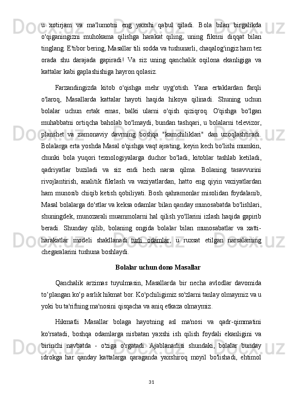 u   xotirjam   va   ma'lumotni   eng   yaxshi   qabul   qiladi.   Bola   bilan   birgalikda
o'qiganingizni   muhokama   qilishga   harakat   qiling,   uning   fikrini   diqqat   bilan
tinglang. E'tibor bering, Masallar tili sodda va tushunarli, chaqalog'ingiz ham tez
orada   shu   darajada   gapiradi!   Va   siz   uning   qanchalik   oqilona   ekanligiga   va
kattalar kabi gaplashishiga hayron qolasiz.
Farzandingizda   kitob   o'qishga   mehr   uyg'otish.   Yana   ertaklardan   farqli
o'laroq,   Masallarda   kattalar   hayoti   haqida   hikoya   qilinadi.   Shuning   uchun
bolalar   uchun   ertak   emas,   balki   ularni   o'qish   qiziqroq.   O'qishga   bo'lgan
muhabbatni   ortiqcha   baholab  bo'lmaydi,  bundan  tashqari,  u  bolalarni  televizor,
planshet   va   zamonaviy   davrning   boshqa   "kamchiliklari"   dan   uzoqlashtiradi.
Bolalarga erta yoshda Masal o'qishga vaqt ajrating, keyin kech bo'lishi mumkin,
chunki   bola   yuqori   texnologiyalarga   duchor   bo'ladi,   kitoblar   tashlab   ketiladi,
qadriyatlar   buziladi   va   siz   endi   hech   narsa   qilma.   Bolaning   tasavvurini
rivojlantirish,   analitik   fikrlash   va   vaziyatlardan,   hatto   eng   qiyin   vaziyatlardan
ham munosib chiqib ketish qobiliyati. Bosh qahramonlar misolidan foydalanib,
Masal bolalarga do'stlar va keksa odamlar bilan qanday munosabatda bo'lishlari,
shuningdek, munozarali muammolarni hal qilish yo'llarini izlash haqida gapirib
beradi.   Shunday   qilib,   bolaning   ongida   bolalar   bilan   munosabatlar   va   xatti-
harakatlar   modeli   shakllanadi.   turli   odamlar ,   u   ruxsat   etilgan   narsalarning
chegaralarini tushuna boshlaydi.
Bolalar uchun dono Masallar
Qanchalik   arzimas   tuyulmasin,   Masallarda   bir   necha   avlodlar   davomida
to‘plangan ko‘p asrlik hikmat bor. Ko'pchiligimiz so'zlarni tanlay olmaymiz va u
yoki bu ta'rifning ma'nosini qisqacha va aniq etkaza olmaymiz.
Hikmatli   Masallar   bolaga   hayotning   asl   ma'nosi   va   qadr-qimmatini
ko'rsatadi,   boshqa   odamlarga   nisbatan   yaxshi   ish   qilish   foydali   ekanligini   va
birinchi   navbatda   -   o'ziga   o'rgatadi.   Ajablanarlisi   shundaki,   bolalar   bunday
idrokga   har   qanday   kattalarga   qaraganda   yaxshiroq   moyil   bo'lishadi,   ehtimol
31