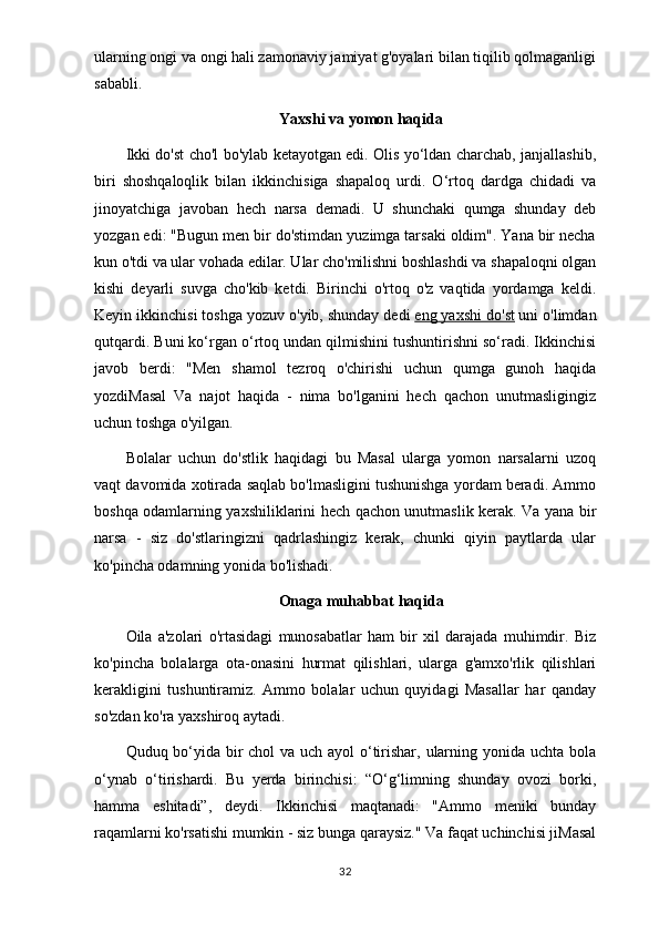ularning ongi va ongi hali zamonaviy jamiyat g'oyalari bilan tiqilib qolmaganligi
sababli.
Yaxshi va yomon haqida
Ikki do'st cho'l bo'ylab ketayotgan edi. Olis yo‘ldan charchab, janjallashib,
biri   shoshqaloqlik   bilan   ikkinchisiga   shapaloq   urdi.   O‘rtoq   dardga   chidadi   va
jinoyatchiga   javoban   hech   narsa   demadi.   U   shunchaki   qumga   shunday   deb
yozgan edi: "Bugun men bir do'stimdan yuzimga tarsaki oldim". Yana bir necha
kun o'tdi va ular vohada edilar. Ular cho'milishni boshlashdi va shapaloqni olgan
kishi   deyarli   suvga   cho'kib   ketdi.   Birinchi   o'rtoq   o'z   vaqtida   yordamga   keldi.
Keyin ikkinchisi toshga yozuv o'yib, shunday dedi   eng yaxshi do'st   uni o'limdan
qutqardi. Buni ko‘rgan o‘rtoq undan qilmishini tushuntirishni so‘radi. Ikkinchisi
javob   berdi:   "Men   shamol   tezroq   o'chirishi   uchun   qumga   gunoh   haqida
yozdiMasal   Va   najot   haqida   -   nima   bo'lganini   hech   qachon   unutmasligingiz
uchun toshga o'yilgan.
Bolalar   uchun   do'stlik   haqidagi   bu   Masal   ularga   yomon   narsalarni   uzoq
vaqt davomida xotirada saqlab bo'lmasligini tushunishga yordam beradi. Ammo
boshqa odamlarning yaxshiliklarini hech qachon unutmaslik kerak. Va yana bir
narsa   -   siz   do'stlaringizni   qadrlashingiz   kerak,   chunki   qiyin   paytlarda   ular
ko'pincha odamning yonida bo'lishadi.
Onaga muhabbat haqida
Oila   a'zolari   o'rtasidagi   munosabatlar   ham   bir   xil   darajada   muhimdir.   Biz
ko'pincha   bolalarga   ota-onasini   hurmat   qilishlari,   ularga   g'amxo'rlik   qilishlari
kerakligini   tushuntiramiz.   Ammo   bolalar   uchun   quyidagi   Masallar   har   qanday
so'zdan ko'ra yaxshiroq aytadi.
Quduq bo‘yida bir  chol  va uch ayol  o‘tirishar, ularning yonida uchta bola
o‘ynab   o‘tirishardi.   Bu   yerda   birinchisi:   “O‘g‘limning   shunday   ovozi   borki,
hamma   eshitadi”,   deydi.   Ikkinchisi   maqtanadi:   "Ammo   meniki   bunday
raqamlarni ko'rsatishi mumkin - siz bunga qaraysiz." Va faqat uchinchisi jiMasal
32 