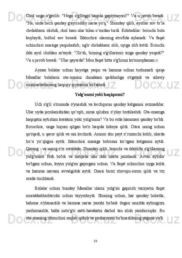 Chol   unga   o'girilib:   "Nega   o'g'lingiz   haqida   gapirmaysiz?"   Va   u   javob   beradi:
"Ha, unda hech qanday g'ayrioddiy narsa yo'q." Shunday qilib, ayollar suv to‘la
chelaklarni olishdi, chol ham ular bilan o‘rnidan turdi. Eshitadilar: birinchi bola
kuylaydi,   bulbul   suv   bosadi.   Ikkinchisi   ularning   atrofida   aylanadi.   Va   faqat
uchinchisi onasiga yaqinlashib, og'ir chelaklarni olib, uyiga olib ketdi. Birinchi
ikki   ayol   choldan   so'raydi:   "Xo'sh,   bizning   o'g'illarimiz   sizga   qanday   yoqadi?"
Va u javob beradi: “Ular qayerda? Men faqat bitta o'g'limni ko'rmoqdaman ».
Aynan   bolalar   uchun   hayotga   yaqin   va   hamma   uchun   tushunarli   qisqa
Masallar   bolalarni   ota-onasini   chinakam   qadrlashga   o'rgatadi   va   oilaviy
munosabatlarning haqiqiy qiymatini ko'rsatadi.
Yolg'onmi yoki haqiqatmi?
Uch   o'g'il   o'rmonda   o'ynashdi   va   kechqurun  qanday   kelganini   sezmadilar.
Ular uyda jazolanishidan qo‘rqib, nima qilishni o‘ylay boshlashdi. Ota-onamga
haqiqatni aytishim kerakmi yoki yolg'onmi? Va bu erda hammasi qanday bo'ldi.
Birinchisi,   unga   hujum   qilgan   bo'ri   haqida   hikoya   qildi.   Otasi   uning   uchun
qo'rqadi, u qaror qildi va uni kechirdi. Ammo shu payt o‘rmonchi kelib, ularda
bo‘ri   yo‘qligini   aytdi.   Ikkinchisi   onasiga   bobosini   ko‘rgani   kelganini   aytdi.
Qarang - va uning o'zi ostonada. Shunday qilib, birinchi va ikkinchi o'g'illarning
yolg'onlari   fosh   bo'ldi   va   natijada   ular   ikki   marta   jazolandi.   Avval   aybdor
bo'lgani   uchun,   keyin   yolg'on   gapirgani   uchun.   Va   faqat   uchinchisi   uyga   keldi
va   hamma   narsani   avvalgidek   aytdi.   Onasi   biroz   shovqin-suron   qildi   va   tez
orada tinchlandi.
Bolalar   uchun   bunday   Masallar   ularni   yolg'on   gapirish   vaziyatni   faqat
murakkablashtirishi   uchun   tayyorlaydi.   Shuning   uchun,   har   qanday   holatda,
bahona   o'ylamaslik   va   hamma   narsa   yaxshi   bo'ladi   degan   umidda   aybingizni
yashirmaslik,   balki   noto'g'ri   xatti-harakatni   darhol   tan   olish   yaxshiroqdir.   Bu
ota-onaning ishonchini saqlab qolish va pushaymon bo'lmaslikning yagona yo'li.
33