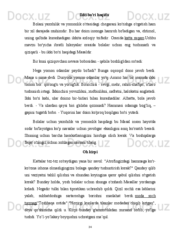 Ikki bo'ri haqida
Bolani yaxshilik va yomonlik o'rtasidagi chegarani ko'rishga o'rgatish ham
bir xil darajada muhimdir. Bu har doim insonga hamroh bo'ladigan va, ehtimol,
uning   qalbida   kurashadigan   ikkita   axloqiy   toifadir.   Orasida   katta   raqam   Ushbu
mavzu   bo'yicha   ibratli   hikoyalar   orasida   bolalar   uchun   eng   tushunarli   va
qiziqarli - bu ikki bo'ri haqidagi Masaldir.
Bir kuni qiziquvchan nevara bobosidan - qabila boshlig'idan so'radi:
Nega   yomon   odamlar   paydo   bo'ladi?   Bunga   oqsoqol   dono   javob   berdi.
Mana u nima dedi: Dunyoda yomon odamlar yo'q. Ammo har  bir insonda ikki
tomon bor: qorong'u va yorug'lik. Birinchisi - sevgi, mehr, rahm-shafqat, o'zaro
tushunish istagi. Ikkinchisi yovuzlikni, xudbinlikni, nafratni, halokatni anglatadi.
Ikki   bo'ri   kabi,   ular   doimo   bir-birlari   bilan   kurashadilar.   Albatta,   bola   javob
berdi.   -   Va   ulardan   qaysi   biri   g'alaba   qozonadi?   Hammasi   odamga   bog‘liq,   –
gapini tugatdi bobo. - Yuqorini har doim ko'proq boqilgan bo'ri yutadi.
Bolalar   uchun   yaxshilik   va   yomonlik   haqidagi   bu   Masal   inson   hayotda
sodir bo'layotgan ko'p narsalar  uchun javobgar ekanligini aniq ko'rsatib beradi.
Shuning   uchun   barcha   harakatlaringizni   hisobga   olish   kerak.   Va   boshqalarga
faqat o'zingiz uchun xohlagan narsani tilang.
Oh kirpi
Kattalar tez-tez so'raydigan yana bir savol: "Atrofingizdagi hammaga ko'r-
ko'rona ishona olmasligingizni bolaga qanday tushuntirish kerak?" Qanday qilib
uni vaziyatni tahlil qilishni va shundan keyingina qaror  qabul  qilishni  o'rgatish
kerak?   Bunday   holda,   yosh   bolalar   uchun   shunga   o'xshash   Masallar   yordamga
keladi.  Negadir   tulki   bilan   tipratikan   uchrashib   qoldi.   Qizil   sochli   esa   lablarini
yalab,   suhbatdoshiga   sartaroshga   borishni   maslahat   berdi.   moda   soch
turmagi "Toshbaqa   ostida"   "Hozirgi   kunlarda   tikanlar   modadan   chiqib   ketgan",
deya   qo'shimcha   qildi   u.   Kirpi   bunday   g'amxo'rlikdan   xursand   bo'lib,   yo'lga
tushdi. Yo‘l-yo‘lakay boyqushni uchratgani ma’qul. 
34 