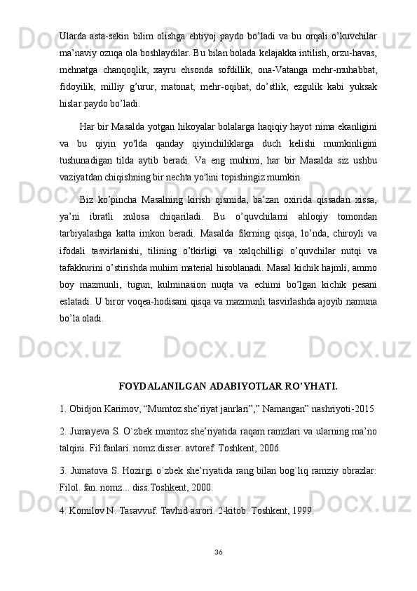 Ularda   asta-sekin   bilim   olishga   ehtiyoj   paydo   bo’ladi   va   bu   orqali   o’kuvchilar
ma’naviy ozuqa ola boshlaydilar. Bu bilan bolada kelajakka intilish, orzu-havas,
mehnatga   chanqoqlik,   xayru   ehsonda   sofdillik,   ona-Vatanga   mehr-muhabbat,
fidoyilik,   milliy   g’urur,   matonat,   mehr-oqibat,   do’stlik,   ezgulik   kabi   yuksak
hislar paydo bo’ladi.
Har bir Masalda yotgan hikoyalar bolalarga haqiqiy hayot nima ekanligini
va   bu   qiyin   yo'lda   qanday   qiyinchiliklarga   duch   kelishi   mumkinligini
tushunadigan   tilda   aytib   beradi.   Va   eng   muhimi,   har   bir   Masalda   siz   ushbu
vaziyatdan chiqishning bir nechta yo'lini topishingiz mumkin.
Biz   ko’pincha   Masalning   kirish   qismida,   ba’zan   oxirida   qissadan   xissa,
ya’ni   ibratli   xulosa   chiqariladi.   Bu   o’quvchilarni   ahloqiy   tomondan
tarbiyalashga   katta   imkon   beradi.   Masalda   fikrning   qisqa,   lo’nda,   chiroyli   va
ifodali   tasvirlanishi,   tilining   o’tkirligi   va   xalqchilligi   o’quvchilar   nutqi   va
tafakkurini o’stirishda muhim material hisoblanadi. Masal kichik hajmli, ammo
boy   mazmunli,   tugun,   kulminasion   nuqta   va   echimi   bo’lgan   kichik   pesani
eslatadi. U biror voqea-hodisani qisqa va mazmunli tasvirlashda ajoyib namuna
bo’la oladi.
FOYDALANILGAN ADABIYOTLAR RO’YHATI.
1. Obidjon Karimov, “Mumtoz she’riyat janrlari”,” Namangan” nashriyoti-2015
2. Jumayeva S. O`zbek mumtoz she’riyatida raqam ramzlari va ularning ma’no
talqini. Fil.fanlari. nomz.disser. avtoref. Toshkent, 2006.
3. Jumatova S. Hozirgi  o`zbek she’riyatida rang bilan  bog`liq ramziy obrazlar:
Filol. fan. nomz... diss.Toshkent, 2000.  
4. Komilov N. Tasavvuf. Tavhid asrori. 2-kitob. Toshkent, 1999.  
36 