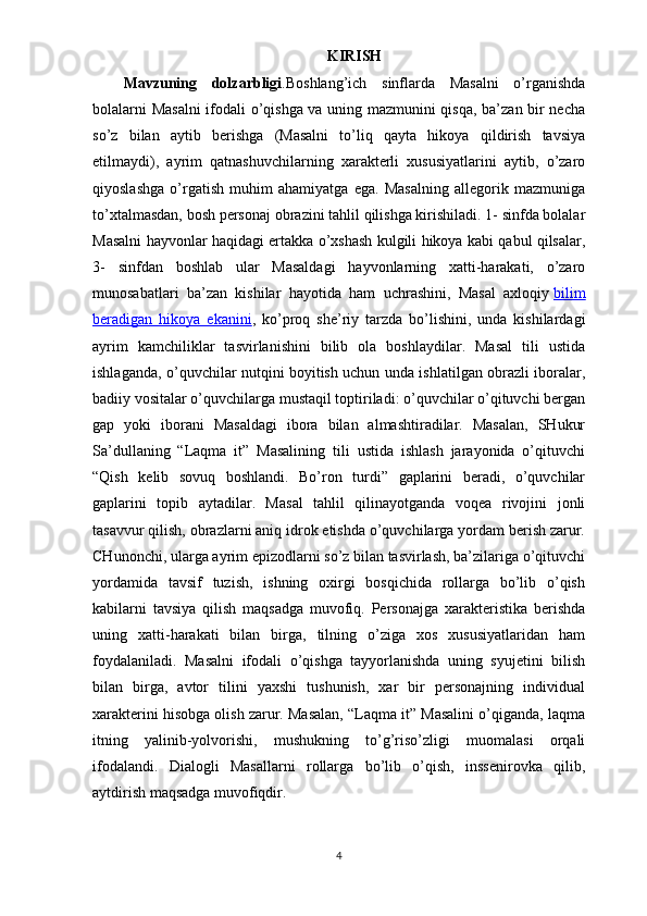 KIRISH
Mavzuning   dolzarbligi . Boshlang’ich   sinflarda   Masalni   o’rganishda
bolalarni Masalni  ifodali o’qishga va uning mazmunini qisqa, ba’zan bir necha
so’z   bilan   aytib   berishga   (Masalni   to’liq   qayta   hikoya   qildirish   tavsiya
etilmaydi),   ayrim   qatnashuvchilarning   xarakterli   xususiyatlarini   aytib,   o’zaro
qiyoslashga   o’rgatish   muhim   ahamiyatga   ega.   Masalning   allegorik   mazmuniga
to’xtalmasdan, bosh personaj obrazini tahlil qilishga kirishiladi. 1- sinfda bolalar
Masalni hayvonlar haqidagi ertakka o’xshash kulgili hikoya kabi qabul qilsalar,
3-   sinfdan   boshlab   ular   Masaldagi   hayvonlarning   xatti-harakati,   o’zaro
munosabatlari   ba’zan   kishilar   hayotida   ham   uchrashini,   Masal   axloqiy   bilim
beradigan   hikoya   ekanini ,   ko’proq   she’riy   tarzda   bo’lishini,   unda   kishilardagi
ayrim   kamchiliklar   tasvirlanishini   bilib   ola   boshlaydilar.   Masal   tili   ustida
ishlaganda, o’quvchilar nutqini boyitish uchun unda ishlatilgan obrazli iboralar,
badiiy vositalar o’quvchilarga mustaqil toptiriladi: o’quvchilar o’qituvchi bergan
gap   yoki   iborani   Masaldagi   ibora   bilan   almashtiradilar.   Masalan,   SHukur
Sa’dullaning   “Laqma   it”   Masalining   tili   ustida   ishlash   jarayonida   o’qituvchi
“Qish   kelib   sovuq   boshlandi.   Bo’ron   turdi”   gaplarini   beradi,   o’quvchilar
gaplarini   topib   aytadilar.   Masal   tahlil   qilinayotganda   voqea   rivojini   jonli
tasavvur qilish, obrazlarni aniq idrok etishda o’quvchilarga yordam berish zarur.
CHunonchi, ularga ayrim epizodlarni so’z bilan tasvirlash, ba’zilariga o’qituvchi
yordamida   tavsif   tuzish,   ishning   oxirgi   bosqichida   rollarga   bo’lib   o’qish
kabilarni   tavsiya   qilish   maqsadga   muvofiq.   Personajga   xarakteristika   berishda
uning   xatti-harakati   bilan   birga,   tilning   o’ziga   xos   xususiyatlaridan   ham
foydalaniladi.   Masalni   ifodali   o’qishga   tayyorlanishda   uning   syujetini   bilish
bilan   birga,   avtor   tilini   yaxshi   tushunish,   xar   bir   personajning   individual
xarakterini hisobga olish zarur. Masalan, “Laqma it” Masalini o’qiganda, laqma
itning   yalinib-yolvorishi,   mushukning   to’g’riso’zligi   muomalasi   orqali
ifodalandi.   Dialogli   Masallarni   rollarga   bo’lib   o’qish,   inssenirovka   qilib,
aytdirish maqsadga muvofiqdir.
4 