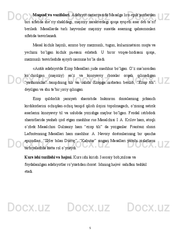 Maqsad va vazifalari.   Adabiyot nazariyasida Masalga liro-epik janrlardan
biri sifatida she’riy shakldagi, majoziy xarakterdagi qisqa syujetli asar deb ta’rif
beriladi.   Masallarda   turli   hayvonlar   majoziy   suratda   asarning   qahramonlari
sifatida tasvirlanadi.
Masal  kichik hajmli, ammo boy mazmunli, tugun, kul ь minatsion nuqta va
yechimi   bo’lgan   kichik   p ь esani   eslatadi.   U   biror   voqea-hodisani   qisqa,
mazmunli tasvirlashda ajoyib namuna bo’la oladi.
«Antik adabiyotda Ezop Masallari  juda mashhur bo’lgan. O’z ma’nosidan
ko’chirilgan   (majoziy)   so’z   va   kinoyaviy   iboralar   orqali   qilinadigan
“yashirincha”   tanqidning   tili   va   uslubi   Ezopga   nisbatan   berilib,   “Ezop   tili”
deyilgan va shu ta’bir joriy qilingan.
Ezop   quldorlik   jamiyati   sharoitida   hukmron   doiralarning   jirkanch
kirdikorlarini   ochiqdan-ochiq tanqid  qilish  ilojini   topolmagach,  o’zining satirik
asarlarini   kinoyaviy   til   va   uslubda   yozishga   majbur   bo’lgan.   Feodal   istibdodi
sharoitlarida yashab ijod etgan mashhur rus Masalchisi I. A. Krilov ham, atoqli
o’zbek   Masalchisi   Gulxaniy   ham   “ezop   tili”   da   yozganlar.   Frantsuz   shoiri
Lafontenning   Masallari   ham   mashhur.   A.   Navoiy   dostonlarining   bir   qancha
epizodlari,   “SHer   bilan   Durroj”,   “Kabutar”   singari   Masallari   yaxshi   xislatlarni
tarbiyalashda katta rol o’ynaydi.
Kurs ishi tuzilishi va hajmi.  Kurs ishi kirish 3 asosiy bob,xulosa va 
foydalanilgan adabiyotlar ro’yxatidan iborat. Ishning h ajmi    sahifani tashkil 
etadi.
5