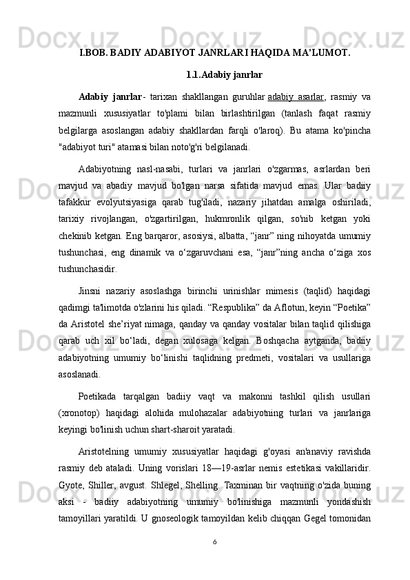 I.BOB. BADIY ADABIYOT JANRLARI HAQIDA MA’LUMOT.
1.1.Adabiy janrlar
Adabiy   janrlar -   tarixan   shakllangan   guruhlar   adabiy   asarlar ,   rasmiy   va
mazmunli   xususiyatlar   to'plami   bilan   birlashtirilgan   (tanlash   faqat   rasmiy
belgilarga   asoslangan   adabiy   shakllardan   farqli   o'laroq).   Bu   atama   ko'pincha
"adabiyot turi" atamasi bilan noto'g'ri belgilanadi.
Adabiyotning   nasl-nasabi,   turlari   va   janrlari   o'zgarmas,   asrlardan   beri
mavjud   va   abadiy   mavjud   bo'lgan   narsa   sifatida   mavjud   emas.   Ular   badiiy
tafakkur   evolyutsiyasiga   qarab   tug'iladi,   nazariy   jihatdan   amalga   oshiriladi,
tarixiy   rivojlangan,   o'zgartirilgan,   hukmronlik   qilgan,   so'nib   ketgan   yoki
chekinib ketgan. Eng barqaror, asosiysi, albatta, “janr” ning nihoyatda umumiy
tushunchasi,   eng   dinamik   va   o‘zgaruvchani   esa,   “janr”ning   ancha   o‘ziga   xos
tushunchasidir.
Jinsni   nazariy   asoslashga   birinchi   urinishlar   mimesis   (taqlid)   haqidagi
qadimgi ta'limotda o'zlarini his qiladi. “Respublika” da Aflotun, keyin “Poetika”
da Aristotel she’riyat nimaga, qanday va qanday vositalar bilan taqlid qilishiga
qarab   uch   xil   bo‘ladi,   degan   xulosaga   kelgan.   Boshqacha   aytganda,   badiiy
adabiyotning   umumiy   bo‘linishi   taqlidning   predmeti,   vositalari   va   usullariga
asoslanadi.
Poetikada   tarqalgan   badiiy   vaqt   va   makonni   tashkil   qilish   usullari
(xronotop)   haqidagi   alohida   mulohazalar   adabiyotning   turlari   va   janrlariga
keyingi bo'linish uchun shart-sharoit yaratadi.
Aristotelning   umumiy   xususiyatlar   haqidagi   g'oyasi   an'anaviy   ravishda
rasmiy   deb   ataladi.   Uning   vorislari   18—19-asrlar   nemis   estetikasi   vakillaridir.
Gyote,   Shiller,   avgust.   Shlegel,   Shelling.   Taxminan   bir   vaqtning   o'zida   buning
aksi   -   badiiy   adabiyotning   umumiy   bo'linishiga   mazmunli   yondashish
tamoyillari yaratildi. U gnoseologik tamoyildan kelib chiqqan Gegel tomonidan
6 