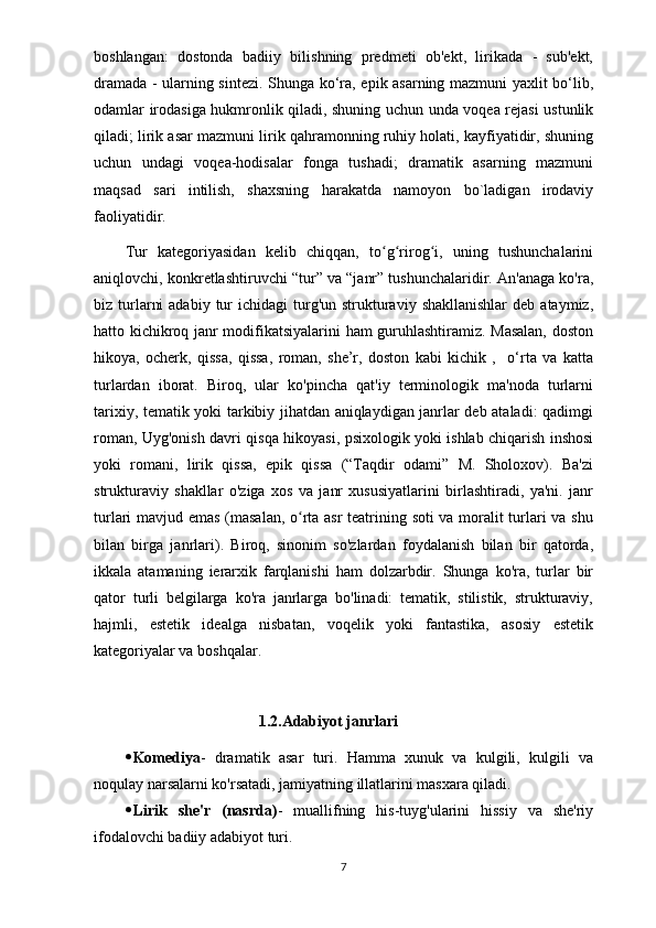 boshlangan:   dostonda   badiiy   bilishning   predmeti   ob'ekt,   lirikada   -   sub'ekt,
dramada - ularning sintezi. Shunga ko‘ra, epik asarning mazmuni yaxlit bo‘lib,
odamlar irodasiga hukmronlik qiladi, shuning uchun unda voqea rejasi ustunlik
qiladi; lirik asar mazmuni lirik qahramonning ruhiy holati, kayfiyatidir, shuning
uchun   undagi   voqea-hodisalar   fonga   tushadi;   dramatik   asarning   mazmuni
maqsad   sari   intilish,   shaxsning   harakatda   namoyon   bo`ladigan   irodaviy
faoliyatidir.
Tur   kategoriyasidan   kelib   chiqqan,   to g rirog i,   uning   tushunchalariniʻ ʻ ʻ
aniqlovchi, konkretlashtiruvchi “tur” va “janr” tushunchalaridir. An'anaga ko'ra,
biz turlarni   adabiy  tur   ichidagi  turg'un  strukturaviy  shakllanishlar   deb  ataymiz,
hatto kichikroq janr modifikatsiyalarini ham guruhlashtiramiz. Masalan, doston
hikoya,   ocherk,   qissa,   qissa,   roman,   she’r,   doston   kabi   kichik   ,     o‘rta   va   katta
turlardan   iborat.   Biroq,   ular   ko'pincha   qat'iy   terminologik   ma'noda   turlarni
tarixiy, tematik yoki tarkibiy jihatdan aniqlaydigan janrlar deb ataladi: qadimgi
roman, Uyg'onish davri qisqa hikoyasi, psixologik yoki ishlab chiqarish inshosi
yoki   romani,   lirik   qissa,   epik   qissa   (“Taqdir   odami”   M.   Sholoxov).   Ba'zi
strukturaviy   shakllar   o'ziga   xos   va   janr   xususiyatlarini   birlashtiradi,   ya'ni.   janr
turlari mavjud emas (masalan, o rta asr teatrining soti va moralit turlari va shu	
ʻ
bilan   birga   janrlari).   Biroq,   sinonim   so'zlardan   foydalanish   bilan   bir   qatorda,
ikkala   atamaning   ierarxik   farqlanishi   ham   dolzarbdir.   Shunga   ko'ra,   turlar   bir
qator   turli   belgilarga   ko'ra   janrlarga   bo'linadi:   tematik,   stilistik,   strukturaviy,
hajmli,   estetik   idealga   nisbatan,   voqelik   yoki   fantastika,   asosiy   estetik
kategoriyalar va boshqalar.
1.2.Adabiyot janrlari
 Komediya -   dramatik   asar   turi.   Hamma   xunuk   va   kulgili,   kulgili   va
noqulay narsalarni ko'rsatadi, jamiyatning illatlarini masxara qiladi.
 Lirik   she'r   (nasrda) -   muallifning   his-tuyg'ularini   hissiy   va   she'riy
ifodalovchi badiiy adabiyot turi.
7 