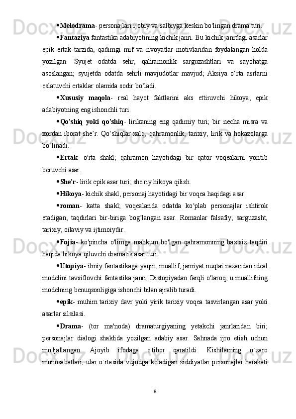  Melodrama - personajlari ijobiy va salbiyga keskin bo'lingan drama turi.
 Fantaziya   fantastika adabiyotining kichik janri. Bu kichik janrdagi asarlar
epik   ertak   tarzida,   qadimgi   mif   va   rivoyatlar   motivlaridan   foydalangan   holda
yozilgan.   Syujet   odatda   sehr,   qahramonlik   sarguzashtlari   va   sayohatga
asoslangan;   syujetda   odatda   sehrli   mavjudotlar   mavjud;   Aksiya   o‘rta   asrlarni
eslatuvchi ertaklar olamida sodir bo‘ladi.
 Xususiy   maqola -   real   hayot   faktlarini   aks   ettiruvchi   hikoya,   epik
adabiyotning eng ishonchli turi.
 Qo'shiq   yoki   qo'shiq -   lirikaning   eng   qadimiy   turi;   bir   necha   misra   va
xordan iborat she’r. Qo‘shiqlar  xalq, qahramonlik, tarixiy, lirik va hokazolarga
bo‘linadi.
 Ertak -   o'rta   shakl;   qahramon   hayotidagi   bir   qator   voqealarni   yoritib
beruvchi asar.
 She'r - lirik epik asar turi; she'riy hikoya qilish.
 Hikoya - kichik shakl, personaj hayotidagi bir voqea haqidagi asar.
 roman -   katta   shakl;   voqealarida   odatda   ko plab   personajlar   ishtirokʻ
etadigan,   taqdirlari   bir-biriga   bog langan   asar.   Romanlar   falsafiy,   sarguzasht,	
ʻ
tarixiy, oilaviy va ijtimoiydir.
 Fojia -   ko'pincha   o'limga   mahkum   bo'lgan   qahramonning   baxtsiz   taqdiri
haqida hikoya qiluvchi dramatik asar turi.
 Utopiya - ilmiy fantastikaga yaqin, muallif, jamiyat nuqtai nazaridan ideal
modelini tavsiflovchi fantastika janri. Distopiyadan farqli o'laroq, u muallifning
modelning benuqsonligiga ishonchi bilan ajralib turadi.
 epik -  muhim  tarixiy davr  yoki   yirik  tarixiy  voqea  tasvirlangan asar  yoki
asarlar silsilasi.
 Drama -   (tor   ma'noda)   dramaturgiyaning   yetakchi   janrlaridan   biri;
personajlar   dialogi   shaklida   yozilgan   adabiy   asar.   Sahnada   ijro   etish   uchun
mo'ljallangan.   Ajoyib   ifodaga   e'tibor   qaratildi.   Kishilarning   o`zaro
munosabatlari, ular o`rtasida vujudga keladigan ziddiyatlar personajlar  harakati
8