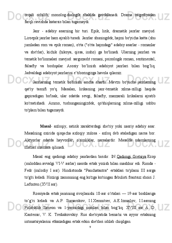 orqali   ochilib,   monolog-dialogik   shaklda   gavdalanadi.   Drama   tragediyadan
farqli ravishda katarsis bilan tugamaydi.
Janr   -   adabiy   asarning   bir   turi.   Epik,   lirik,   dramatik   janrlar   mavjud.
Liroepik janrlar ham ajralib turadi. Janrlar shuningdek, hajmi bo'yicha katta (shu
jumladan rom va epik roman), o'rta ("o'rta hajmdagi" adabiy asarlar - romanlar
va   she'rlar),   kichik   (hikoya,   qissa,   insho)   ga   bo'linadi.   Ularning   janrlari   va
tematik bo'linmalari mavjud: sarguzasht romani, psixologik roman, sentimental,
falsafiy   va   boshqalar.   Asosiy   bo linish   adabiyot   janrlari   bilan   bog liq.ʻ ʻ
Jadvaldagi adabiyot janrlarini e’tiboringizga havola qilamiz.
Janrlarning   tematik   bo'linishi   ancha   shartli.   Mavzu   bo'yicha   janrlarning
qat'iy   tasnifi   yo'q.   Masalan,   lirikaning   janr-tematik   xilma-xilligi   haqida
gapiradigan   bo'lsak,   ular   odatda   sevgi,   falsafiy,   manzarali   lirikalarni   ajratib
ko'rsatishadi.   Ammo,   tushunganingizdek,   qo'shiqlarning   xilma-xilligi   ushbu
to'plam bilan tugamaydi.
                  Masal -   axloqiy,   satirik   xarakterdagi   she'riy   yoki   nasriy   adabiy   asar.
Masalning   oxirida   qisqacha   axloqiy   xulosa   -   axloq   deb   ataladigan   narsa   bor.
Aktyorlar   odatda   hayvonlar,   o'simliklar,   narsalardir.   Masalda   odamlarning
illatlari masxara qilinadi.
Masal   eng   qadimgi   adabiy   janrlardan   biridir.   IN   Qadimgi   Gretsiya   Ezop
(miloddan avvalgi VI-V asrlar) nasrda ertak yozish bilan mashhur edi. Rimda -
Fedr   (milodiy   I   asr).   Hindistonda   "Panchatantra"   ertaklari   to'plami   III   asrga
to'g'ri keladi. Hozirgi zamonning eng ko'zga ko'ringan fabulisti frantsuz shoiri J.
Lafonten (XVII asr).
Rossiyada ertak janrining rivojlanishi 18-asr o rtalari — 19-asr  boshlariga	
ʻ
to g ri   keladi   va   A.P.   Sumarokov,   I.I.Xemnitser,   A.E.Izmailov,   I.I.asrning	
ʻ ʻ
Polotsklik   Simeon   va   1-yarmidagi   nomlari   bilan   bog liq.   XVIII   asr   A.   D.	
ʻ
Kantemir,   V.   K.   Trediakovskiy.   Rus   she'riyatida   bema'ni   va   ayyor   ertakning
intonatsiyalarini etkazadigan ertak erkin she'rlari ishlab chiqilgan.
9 
