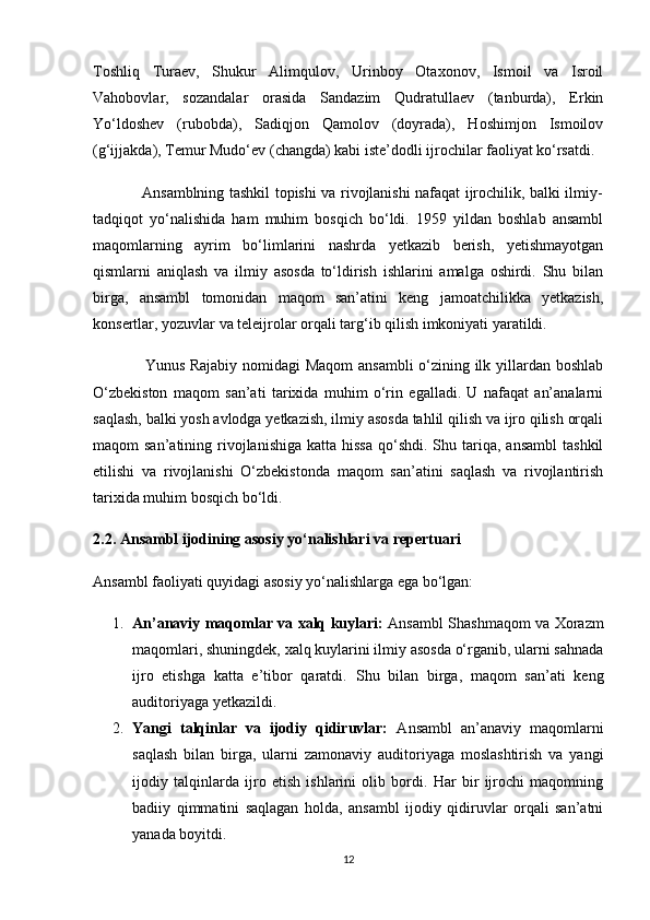 Toshliq   Turaev,   Shukur   Alimqulov,   Urinboy   Otaxonov,   Ismoil   va   Isroil
Vahobovlar,   sozandalar   orasida   Sandazim   Qudratullaev   (tanburda),   Erkin
Yo‘ldoshev   (rubobda),   Sadiqjon   Qamolov   (doyrada),   Hoshimjon   Ismoilov
(g‘ijjakda), Temur Mudo‘ev (changda) kabi iste’dodli ijrochilar faoliyat ko‘rsatdi.
                   Ansamblning tashkil topishi va rivojlanishi nafaqat ijrochilik, balki ilmiy-
tadqiqot   yo‘nalishida   ham   muhim   bosqich   bo‘ldi.   1959   yildan   boshlab   ansambl
maqomlarning   ayrim   bo‘limlarini   nashrda   yetkazib   berish,   yetishmayotgan
qismlarni   aniqlash   va   ilmiy   asosda   to‘ldirish   ishlarini   amalga   oshirdi.   Shu   bilan
birga,   ansambl   tomonidan   maqom   san’atini   keng   jamoatchilikka   yetkazish,
konsertlar, yozuvlar va teleijrolar orqali targ‘ib qilish imkoniyati yaratildi.
                   Yunus Rajabiy nomidagi Maqom  ansambli  o‘zining ilk yillardan boshlab
O‘zbekiston   maqom   san’ati   tarixida   muhim   o‘rin   egalladi.   U   nafaqat   an’analarni
saqlash, balki yosh avlodga yetkazish, ilmiy asosda tahlil qilish va ijro qilish orqali
maqom  san’atining  rivojlanishiga  katta  hissa   qo‘shdi.  Shu  tariqa,  ansambl   tashkil
etilishi   va   rivojlanishi   O‘zbekistonda   maqom   san’atini   saqlash   va   rivojlantirish
tarixida muhim bosqich bo‘ldi.
2.2. Ansambl ijodining asosiy yo‘nalishlari va repertuari
Ansambl faoliyati quyidagi asosiy yo‘nalishlarga ega bo‘lgan:
1. An’anaviy maqomlar va xalq kuylari:   Ansambl Shashmaqom va Xorazm
maqomlari, shuningdek, xalq kuylarini ilmiy asosda o‘rganib, ularni sahnada
ijro   etishga   katta   e’tibor   qaratdi.   Shu   bilan   birga,   maqom   san’ati   keng
auditoriyaga yetkazildi.
2. Yangi   talqinlar   va   ijodiy   qidiruvlar:   Ansambl   an’anaviy   maqomlarni
saqlash   bilan   birga,   ularni   zamonaviy   auditoriyaga   moslashtirish   va   yangi
ijodiy   talqinlarda   ijro   etish   ishlarini   olib   bordi.   Har   bir   ijrochi   maqomning
badiiy   qimmatini   saqlagan   holda,   ansambl   ijodiy   qidiruvlar   orqali   san’atni
yanada boyitdi.
12 
