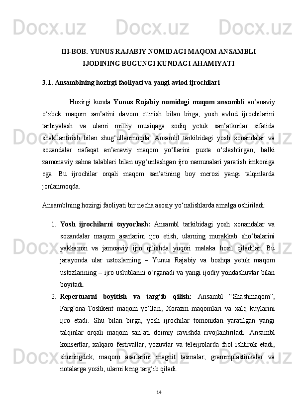 III-BOB. YUNUS RAJABIY NOMIDAGI MAQOM ANSAMBLI
IJODINING BUGUNGI KUNDAGI AHAMIYATI
3.1. Ansamblning hozirgi faoliyati va yangi avlod ijrochilari
                    Hozirgi   kunda   Yunus   Rajabiy   nomidagi   maqom   ansambli   an’anaviy
o‘zbek   maqom   san’atini   davom   ettirish   bilan   birga,   yosh   avlod   ijrochilarini
tarbiyalash   va   ularni   milliy   musiqaga   sodiq   yetuk   san’atkorlar   sifatida
shakllantirish   bilan   shug‘ullanmoqda.   Ansambl   tarkibidagi   yosh   xonandalar   va
sozandalar   nafaqat   an’anaviy   maqom   yo‘llarini   puxta   o‘zlashtirgan,   balki
zamonaviy sahna talablari bilan uyg‘unlashgan  ijro namunalari  yaratish imkoniga
ega.   Bu   ijrochilar   orqali   maqom   san’atining   boy   merosi   yangi   talqinlarda
jonlanmoqda.
Ansamblning hozirgi faoliyati bir necha asosiy yo‘nalishlarda amalga oshiriladi:
1. Yosh   ijrochilarni   tayyorlash:   Ansambl   tarkibidagi   yosh   xonandalar   va
sozandalar   maqom   asarlarini   ijro   etish,   ularning   murakkab   sho‘balarini
yakkaxon   va   jamoaviy   ijro   qilishda   yuqori   malaka   hosil   qiladilar.   Bu
jarayonda   ular   ustozlarning   –   Yunus   Rajabiy   va   boshqa   yetuk   maqom
ustozlarining – ijro uslublarini o‘rganadi va yangi ijodiy yondashuvlar bilan
boyitadi.
2. Repertuarni   boyitish   va   targ‘ib   qilish:   Ansambl   “Shashmaqom”,
Farg‘ona-Toshkent   maqom   yo‘llari,   Xorazm   maqomlari   va   xalq   kuylarini
ijro   etadi.   Shu   bilan   birga,   yosh   ijrochilar   tomonidan   yaratilgan   yangi
talqinlar   orqali   maqom   san’ati   doimiy   ravishda   rivojlantiriladi.   Ansambl
konsertlar,   xalqaro   festivallar,   yozuvlar   va   teleijrolarda   faol   ishtirok   etadi,
shuningdek,   maqom   asarlarini   magnit   tasmalar,   grammplastinkalar   va
notalarga yozib, ularni keng targ‘ib qiladi.
14 