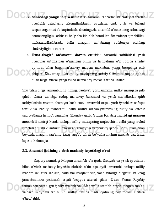 3. Sahnadagi yangicha ijro uslublari:  Ansambl rahbarlari va badiiy rahbarlar
ijrochilik   uslublarini   takomillashtirish,   ovozlarni   past,   o‘rta   va   baland
diapazonga moslab taqsimlash, shuningdek, ansambl a’zolarining sahnadagi
hamohangligini oshirish bo‘yicha ish olib boradilar. Bu nafaqat ijrochilikni
mukammallashtiradi,   balki   maqom   san’atining   auditoriya   oldidagi
ifodaviyligini oshiradi.
4. Ustoz-shogird   an’anasini   davom   ettirish:   Ansambl   tarkibidagi   yosh
ijrochilar   ustozlardan   o‘rgangan   bilim   va   tajribalarni   o‘z   ijodida   amaliy
qo‘llash   bilan   birga,   an’anaviy   maqom   maktabini   yangi   bosqichga   olib
chiqadi.   Shu   tariqa,   ular   milliy   musiqaning   tarixiy   ildizlarini   saqlab   qolish
bilan birga, ularni yangi avlod uchun boy meros sifatida uzatadi.
Shu bilan birga, ansamblning hozirgi faoliyati yoshlarimizni milliy musiqaga jalb
qilish,   ularni   san’atga   sodiq,   ma’naviy   barkamol   va   yetuk   san’atkorlar   qilib
tarbiyalashda  muhim  ahamiyat  kasb etadi. Ansambl  orqali  yosh ijrochilar nafaqat
texnik   va   badiiy   mahoratni,   balki   milliy   madaniyatimizning   ruhiy   va   estetik
qadriyatlarini ham o‘rganadilar. Shunday qilib,  Yunus Rajabiy nomidagi maqom
ansambli   hozirgi kunda nafaqat milliy musiqaning saqlovchisi, balki yangi avlod
ijrochilarini shakllantirish, ularni an’anaviy va zamonaviy ijrochilik bilimlari bilan
boyitish,   maqom   san’atini   keng   targ‘ib   qilish   bo‘yicha   muhim   maktab   vazifasini
bajarib kelmoqda.
3.2. Ansambl ijodining o‘zbek madaniy hayotidagi o‘rni
                   Rajabiy nomidagi Maqom ansambli o‘z ijodi, faoliyati va yetuk ijrochilari
bilan   o‘zbek   madaniy   hayotida   alohida   o‘rin   egallaydi.   Ansambl   nafaqat   milliy
maqom   san’atini   saqlash,  balki  uni  rivojlantirish,  yosh   avlodga  o‘rgatish   va  keng
jamoatchilikka   yetkazish   orqali   beqiyos   xizmat   qiladi.   Ustoz   Yunus   Rajabiy
tomonidan   yaratilgan   ijodiy   maktab   va   “Maqom”   ansambli   orqali   maqom   san’ati
xalqaro   miqyosda   tan   olinib,   milliy   musiqa   madaniyatining   boy   merosi   sifatida
e’tirof etildi.
15 