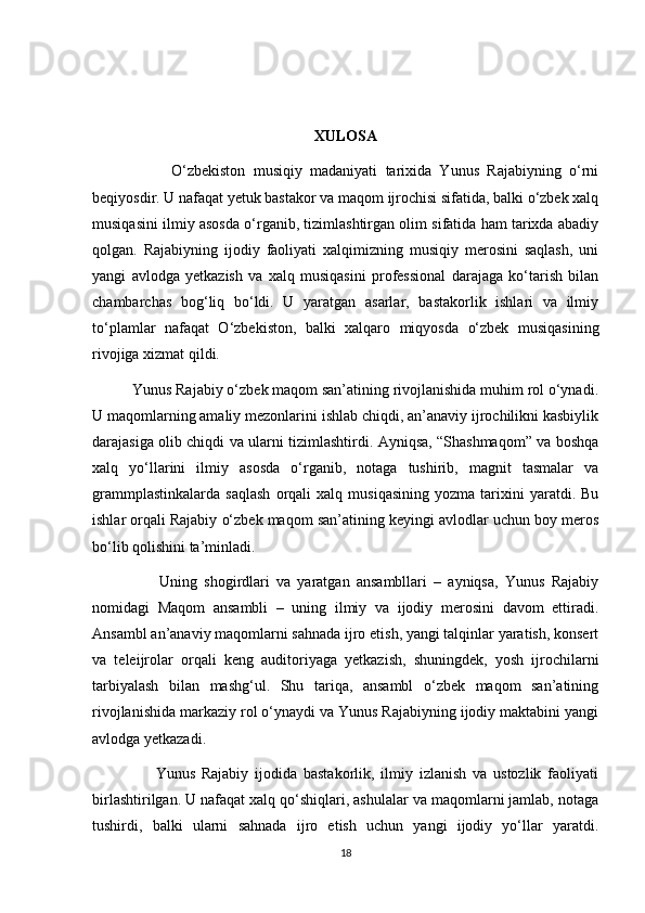  
XULOSA
                    O‘zbekiston   musiqiy   madaniyati   tarixida   Yunus   Rajabiyning   o‘rni
beqiyosdir. U nafaqat yetuk bastakor va maqom ijrochisi sifatida, balki o‘zbek xalq
musiqasini ilmiy asosda o‘rganib, tizimlashtirgan olim sifatida ham tarixda abadiy
qolgan.   Rajabiyning   ijodiy   faoliyati   xalqimizning   musiqiy   merosini   saqlash,   uni
yangi   avlodga   yetkazish   va   xalq   musiqasini   professional   darajaga   ko‘tarish   bilan
chambarchas   bog‘liq   bo‘ldi.   U   yaratgan   asarlar,   bastakorlik   ishlari   va   ilmiy
to‘plamlar   nafaqat   O‘zbekiston,   balki   xalqaro   miqyosda   o‘zbek   musiqasining
rivojiga xizmat qildi.
          Yunus Rajabiy o‘zbek maqom san’atining rivojlanishida muhim rol o‘ynadi.
U maqomlarning amaliy mezonlarini ishlab chiqdi, an’anaviy ijrochilikni kasbiylik
darajasiga olib chiqdi va ularni tizimlashtirdi. Ayniqsa, “Shashmaqom” va boshqa
xalq   yo‘llarini   ilmiy   asosda   o‘rganib,   notaga   tushirib,   magnit   tasmalar   va
grammplastinkalarda   saqlash   orqali   xalq   musiqasining   yozma   tarixini   yaratdi.   Bu
ishlar orqali Rajabiy o‘zbek maqom san’atining keyingi avlodlar uchun boy meros
bo‘lib qolishini ta’minladi.
                    Uning   shogirdlari   va   yaratgan   ansambllari   –   ayniqsa,   Yunus   Rajabiy
nomidagi   Maqom   ansambli   –   uning   ilmiy   va   ijodiy   merosini   davom   ettiradi.
Ansambl an’anaviy maqomlarni sahnada ijro etish, yangi talqinlar yaratish, konsert
va   teleijrolar   orqali   keng   auditoriyaga   yetkazish,   shuningdek,   yosh   ijrochilarni
tarbiyalash   bilan   mashg‘ul.   Shu   tariqa,   ansambl   o‘zbek   maqom   san’atining
rivojlanishida markaziy rol o‘ynaydi va Yunus Rajabiyning ijodiy maktabini yangi
avlodga yetkazadi.
                    Yunus   Rajabiy   ijodida   bastakorlik,   ilmiy   izlanish   va   ustozlik   faoliyati
birlashtirilgan. U nafaqat xalq qo‘shiqlari, ashulalar va maqomlarni jamlab, notaga
tushirdi,   balki   ularni   sahnada   ijro   etish   uchun   yangi   ijodiy   yo‘llar   yaratdi.
18 