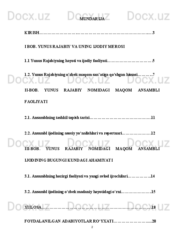 MUNDARIJA
KIRISH……………………….……………………………………………..….3
I BOB. YUNUS RAJABIY VA UNING IJODIY MEROSI
1.1 Yunus Rajabiyning hayoti va ijodiy faoliyati…………………………….5
1.2. Yunus Rajabiyning o‘zbek maqom san’atiga qo‘shgan hissasi………...7
II-BOB.   YUNUS   RAJABIY   NOMIDAGI   MAQOM   ANSAMBLI
FAOLIYATI
2.1. Ansamblning tashkil topish tarixi……………………………………….11
2.2. Ansambl ijodining asosiy yo‘nalishlari va repertuari………………….12
III-BOB.   YUNUS   RAJABIY   NOMIDAGI   MAQOM   ANSAMBLI
IJODINING BUGUNGI KUNDAGI AHAMIYATI
3.1. Ansamblning hozirgi faoliyati va yangi avlod ijrochilari……………...14
3.2. Ansambl ijodining o‘zbek madaniy hayotidagi o‘rni…………………..15
XULOSA……………………………………………………………………….18
FOYDALANILGAN ADABIYOTLAR RO‘YXATI……………………......20
2 