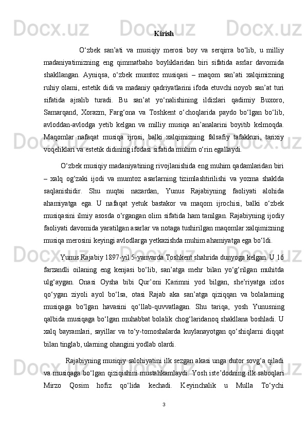 Kirish
                    O‘zbek   san’ati   va   musiqiy   merosi   boy   va   serqirra   bo‘lib,   u   milliy
madaniyatimizning   eng   qimmatbaho   boyliklaridan   biri   sifatida   asrlar   davomida
shakllangan.   Ayniqsa,   o‘zbek   mumtoz   musiqasi   –   maqom   san’ati   xalqimizning
ruhiy olami, estetik didi va madaniy qadriyatlarini ifoda etuvchi noyob san’at turi
sifatida   ajralib   turadi.   Bu   san’at   yo‘nalishining   ildizlari   qadimiy   Buxoro,
Samarqand,   Xorazm,   Farg‘ona   va   Toshkent   o‘choqlarida   paydo   bo‘lgan   bo‘lib,
avloddan-avlodga   yetib   kelgan   va   milliy   musiqa   an’analarini   boyitib   kelmoqda.
Maqomlar   nafaqat   musiqa   ijrosi,   balki   xalqimizning   falsafiy   tafakkuri,   tarixiy
voqeliklari va estetik didining ifodasi sifatida muhim o‘rin egallaydi.
         O‘zbek musiqiy madaniyatining rivojlanishida eng muhim qadamlaridan biri
–   xalq   og‘zaki   ijodi   va   mumtoz   asarlarning   tizimlashtirilishi   va   yozma   shaklda
saqlanishidir.   Shu   nuqtai   nazardan,   Yunus   Rajabiyning   faoliyati   alohida
ahamiyatga   ega.   U   nafaqat   yetuk   bastakor   va   maqom   ijrochisi,   balki   o‘zbek
musiqasini  ilmiy asosda  o‘rgangan olim sifatida ham tanilgan. Rajabiyning ijodiy
faoliyati davomida yaratilgan asarlar va notaga tushirilgan maqomlar xalqimizning
musiqa merosini keyingi avlodlarga yetkazishda muhim ahamiyatga ega bo‘ldi.
         Yunus Rajabiy 1897-yil 5-yanvarda Toshkent shahrida dunyoga kelgan. U 16
farzandli   oilaning   eng   kenjasi   bo‘lib,   san’atga   mehr   bilan   yo‘g‘rilgan   muhitda
ulg‘aygan.   Onasi   Oysha   bibi   Qur’oni   Karimni   yod   bilgan,   she’riyatga   ixlos
qo‘ygan   ziyoli   ayol   bo‘lsa,   otasi   Rajab   aka   san’atga   qiziqqan   va   bolalarning
musiqaga   bo‘lgan   havasini   qo‘llab-quvvatlagan.   Shu   tariqa,   yosh   Yunusning
qalbida musiqaga bo‘lgan muhabbat bolalik chog‘laridanoq shakllana boshladi. U
xalq   bayramlari,   sayillar   va   to‘y-tomoshalarda   kuylanayotgan   qo‘shiqlarni   diqqat
bilan tinglab, ularning ohangini yodlab olardi.
               Rajabiyning musiqiy salohiyatini ilk sezgan akasi unga dutor sovg‘a qiladi
va musiqaga bo‘lgan qiziqishini mustahkamlaydi. Yosh iste’dodning ilk saboqlari
Mirzo   Qosim   hofiz   qo‘lida   kechadi.   Keyinchalik   u   Mulla   To‘ychi
3 