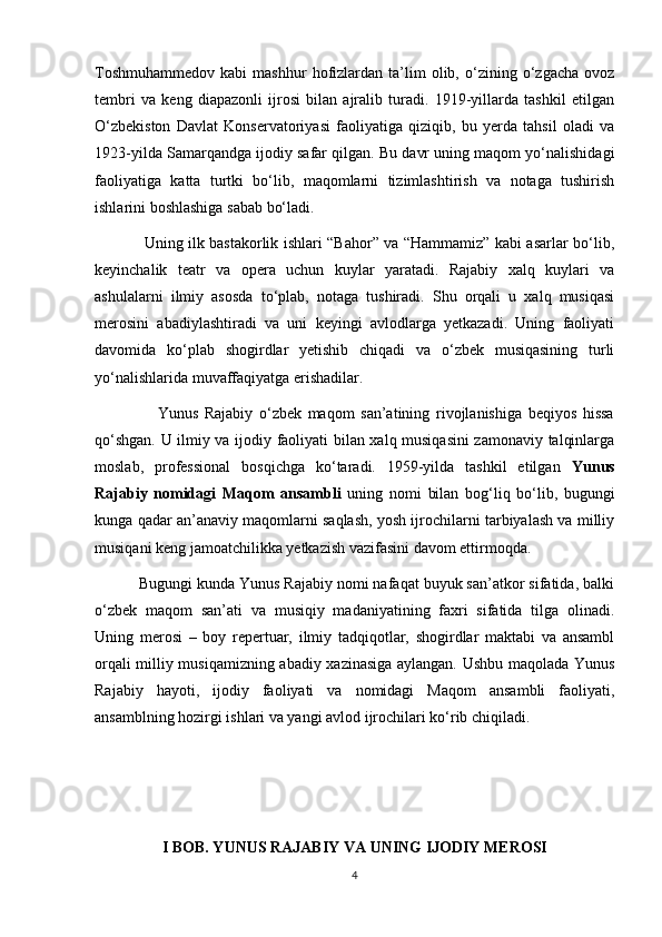 Toshmuhammedov   kabi   mashhur   hofizlardan   ta’lim   olib,   o‘zining   o‘zgacha   ovoz
tembri   va   keng   diapazonli   ijrosi   bilan   ajralib   turadi.   1919-yillarda   tashkil   etilgan
O‘zbekiston   Davlat   Konservatoriyasi   faoliyatiga   qiziqib,   bu   yerda   tahsil   oladi   va
1923-yilda Samarqandga ijodiy safar qilgan. Bu davr uning maqom yo‘nalishidagi
faoliyatiga   katta   turtki   bo‘lib,   maqomlarni   tizimlashtirish   va   notaga   tushirish
ishlarini boshlashiga sabab bo‘ladi.
                   Uning ilk bastakorlik ishlari “Bahor” va “Hammamiz” kabi asarlar bo‘lib,
keyinchalik   teatr   va   opera   uchun   kuylar   yaratadi.   Rajabiy   xalq   kuylari   va
ashulalarni   ilmiy   asosda   to‘plab,   notaga   tushiradi.   Shu   orqali   u   xalq   musiqasi
merosini   abadiylashtiradi   va   uni   keyingi   avlodlarga   yetkazadi.   Uning   faoliyati
davomida   ko‘plab   shogirdlar   yetishib   chiqadi   va   o‘zbek   musiqasining   turli
yo‘nalishlarida muvaffaqiyatga erishadilar.
                    Yunus   Rajabiy   o‘zbek   maqom   san’atining   rivojlanishiga   beqiyos   hissa
qo‘shgan. U ilmiy va ijodiy faoliyati bilan xalq musiqasini  zamonaviy talqinlarga
moslab,   professional   bosqichga   ko‘taradi.   1959-yilda   tashkil   etilgan   Yunus
Rajabiy   nomidagi   Maqom   ansambli   uning   nomi   bilan   bog‘liq   bo‘lib,   bugungi
kunga qadar an’anaviy maqomlarni saqlash, yosh ijrochilarni tarbiyalash va milliy
musiqani keng jamoatchilikka yetkazish vazifasini davom ettirmoqda.
          Bugungi kunda Yunus Rajabiy nomi nafaqat buyuk san’atkor sifatida, balki
o‘zbek   maqom   san’ati   va   musiqiy   madaniyatining   faxri   sifatida   tilga   olinadi.
Uning   merosi   –   boy   repertuar,   ilmiy   tadqiqotlar,   shogirdlar   maktabi   va   ansambl
orqali milliy musiqamizning abadiy xazinasiga aylangan. Ushbu maqolada Yunus
Rajabiy   hayoti,   ijodiy   faoliyati   va   nomidagi   Maqom   ansambli   faoliyati,
ansamblning hozirgi ishlari va yangi avlod ijrochilari ko‘rib chiqiladi.
 
 
 
I BOB. YUNUS RAJABIY VA UNING IJODIY MEROSI
4 