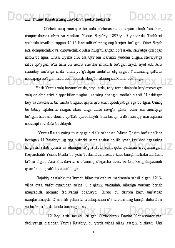 1.1. Yunus Rajabiyning hayoti va ijodiy faoliyati
                    O‘zbek   xalq   musiqasi   tarixida   o‘chmas   iz   qoldirgan   atoqli   bastakor,
maqomshunos   olim   va   ijodkor   Yunus   Rajabiy   1897-yil   5-yanvarda   Toshkent
shahrida tavallud topgan. U 16 farzandli oilaning eng kenjasi bo‘lgan. Otasi Rajab
aka dehqonchilik va chorvachilik bilan shug‘ullangan bo‘lsa-da, san’atga qiziqqan
inson  bo‘lgan.  Onasi   Oysha  bibi  esa   Qur’oni  Karimni   yoddan  bilgan,  she’riyatga
ixlos   qo‘ygan,   o‘zi   ham   bir   necha   she’rlar   muallifi   bo‘lgan   ziyoli   ayol   edi.   Ana
shunday   san’atga   mehr   bilan   yo‘g‘rilgan   muhitda   ulg‘aygan   Yunusning   qalbida
musiqaga bo‘lgan muhabbat bolalik chog‘laridanoq shakllana boshlagan.
          Yosh Yunus xalq bayramlarida, sayillarda, to‘y-tomoshalarda kuylanayotgan
xalq qo‘shiqlarini diqqat bilan tinglar, ularning ohangini yodlab olardi. U eshitgan
kuy va navolarni bir marta tinglab, qayta ijro etish qobiliyatiga ega bo‘lgan. Uning
bu   tabiiy   iqtidorini   sezgan   akasi   unga   dutor   sovg‘a   qiladi,   otasi   esa   musiqaga
bo‘lgan havasini doimo qo‘llab-quvvatlaydi. Shu tariqa, u ilk musiqiy mashqlarini
mustaqil ravishda boshlaydi.
                   Yunus Rajabiyning musiqaga oid ilk saboqlari Mirzo Qosim hofiz qo‘lida
kechgan.  U Rajabiyning  eng  birinchi  ustozlaridan  bo‘lib,  yosh  iste’dod egasining
tinglash,   eslab   qolish   va   ohangni   to‘g‘ri   ifoda   etish   qobiliyatlarini   rivojlantirgan.
Keyinchalik Yunus Mulla To‘ychi Toshmuhammedov kabi taniqli hofizlardan ham
ta’lim   olgan.   Ana   shu   davrda   u   o‘zining   o‘zgacha   ovoz   tembri,   keng   diapazonli
ijrosi bilan ajralib tura boshlagan.
          Rajabiy dastlabki ma’lumoti bilan maktab va madrasada tahsil olgan. 1913-
yilda   otasi   vafot   etganidan   so‘ng,   u   o‘qishni   yakunlab,   oilasiga   yordam   berish
maqsadida   mehnat   faoliyatini   boshlaydi.   Biroq   bu   davrda   ham   san’atdan
uzoqlashmaydi. O‘smirlik yillarida u allaqachon o‘z davrasining taniqli dutorchisi
va hofizi sifatida tanila boshlagan edi.
                    1919-yillarda   tashkil   etilgan   O‘zbekiston   Davlat   Konservatoriyasi
faoliyatiga   qiziqqan   Yunus   Rajabiy,   bu   yerda   tahsil   olish   istagini   bildiradi.   Uni
5 