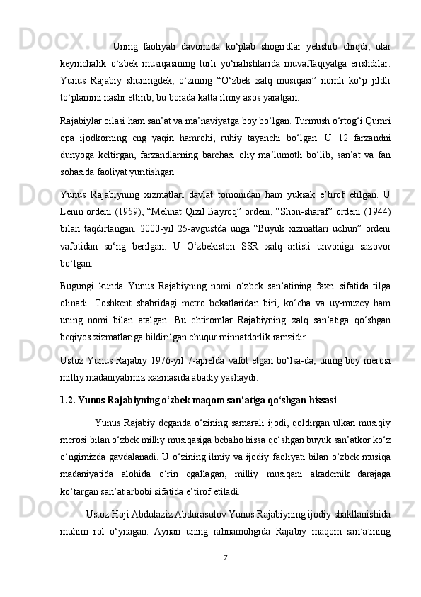                    Uning   faoliyati   davomida   ko‘plab   shogirdlar   yetishib   chiqdi,   ular
keyinchalik   o‘zbek   musiqasining   turli   yo‘nalishlarida   muvaffaqiyatga   erishdilar.
Yunus   Rajabiy   shuningdek,   o‘zining   “O‘zbek   xalq   musiqasi”   nomli   ko‘p   jildli
to‘plamini nashr ettirib, bu borada katta ilmiy asos yaratgan.
Rajabiylar oilasi ham san’at va ma’naviyatga boy bo‘lgan. Turmush o‘rtog‘i Qumri
opa   ijodkorning   eng   yaqin   hamrohi,   ruhiy   tayanchi   bo‘lgan.   U   12   farzandni
dunyoga   keltirgan,   farzandlarning   barchasi   oliy   ma’lumotli   bo‘lib,   san’at   va   fan
sohasida faoliyat yuritishgan.
Yunus   Rajabiyning   xizmatlari   davlat   tomonidan   ham   yuksak   e’tirof   etilgan.   U
Lenin ordeni (1959), “Mehnat  Qizil Bayroq” ordeni, “Shon-sharaf” ordeni (1944)
bilan   taqdirlangan.   2000-yil   25-avgustda   unga   “Buyuk   xizmatlari   uchun”   ordeni
vafotidan   so‘ng   berilgan.   U   O‘zbekiston   SSR   xalq   artisti   unvoniga   sazovor
bo‘lgan.
Bugungi   kunda   Yunus   Rajabiyning   nomi   o‘zbek   san’atining   faxri   sifatida   tilga
olinadi.   Toshkent   shahridagi   metro   bekatlaridan   biri,   ko‘cha   va   uy-muzey   ham
uning   nomi   bilan   atalgan.   Bu   ehtiromlar   Rajabiyning   xalq   san’atiga   qo‘shgan
beqiyos xizmatlariga bildirilgan chuqur minnatdorlik ramzidir.
Ustoz Yunus  Rajabiy  1976-yil  7-aprelda  vafot  etgan  bo‘lsa-da, uning boy merosi
milliy madaniyatimiz xazinasida abadiy yashaydi.
1.2. Yunus Rajabiyning o‘zbek maqom san’atiga qo‘shgan hissasi
                    Yunus Rajabiy deganda o‘zining samarali  ijodi, qoldirgan ulkan musiqiy
merosi bilan o‘zbek milliy musiqasiga bebaho hissa qo‘shgan buyuk san’atkor ko‘z
o‘ngimizda gavdalanadi. U o‘zining ilmiy va ijodiy faoliyati bilan o‘zbek musiqa
madaniyatida   alohida   o‘rin   egallagan,   milliy   musiqani   akademik   darajaga
ko‘targan san’at arbobi sifatida e’tirof etiladi.
          Ustoz Hoji Abdulaziz Abdurasulov Yunus Rajabiyning ijodiy shakllanishida
muhim   rol   o‘ynagan.   Aynan   uning   rahnamoligida   Rajabiy   maqom   san’atining
7 