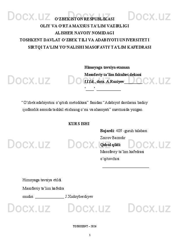 O‘ZBEKISTON RESPUBLIKASI
OLIY VA O‘RTA MAXSUS TA’LIM VAZIRLIGI
ALISHER NAVOIY NOMIDAGI
TOSHKENT DAVLAT O‘ZBEK TILI VA ADABIYOTI UNIVERSITETI
SIRTQI TA’LIM YO‘NALISHI MASOFAVIY TA’LIM KAFEDRASI
                                                           
Himoyaga tavsiya etaman
Masofaviy ta’lim fakultet dekani
f.f.f.d., dots. A.Ruziyev_________  
‘____’ ____________
     “O‘zbek adabiyotini o‘qitish metodikasi” fanidan “ Adabiyot darslarini badiiy 
ijodkorlik asosida tashkil etishning o‘rni va ahamyati ” mavzusida yozgan
                                               KURS ISHI
                                                                  Bajardi:  409 -guruh talabasi
                                                                   Zoirov Baxodir
                                                                   Qabul qildi:
                                                                  Masofaviy ta’lim kafedrasi
                                                                  o qituvchisiʻ
                                                                    _______________________
Himoyaga   tavsiya   etildi.
Masofaviy   ta’lim   kafedra
mudiri                                 J.Xudoyberdiyev
                                                         
                                                     
                                                  TOSHKENT – 2026
1 