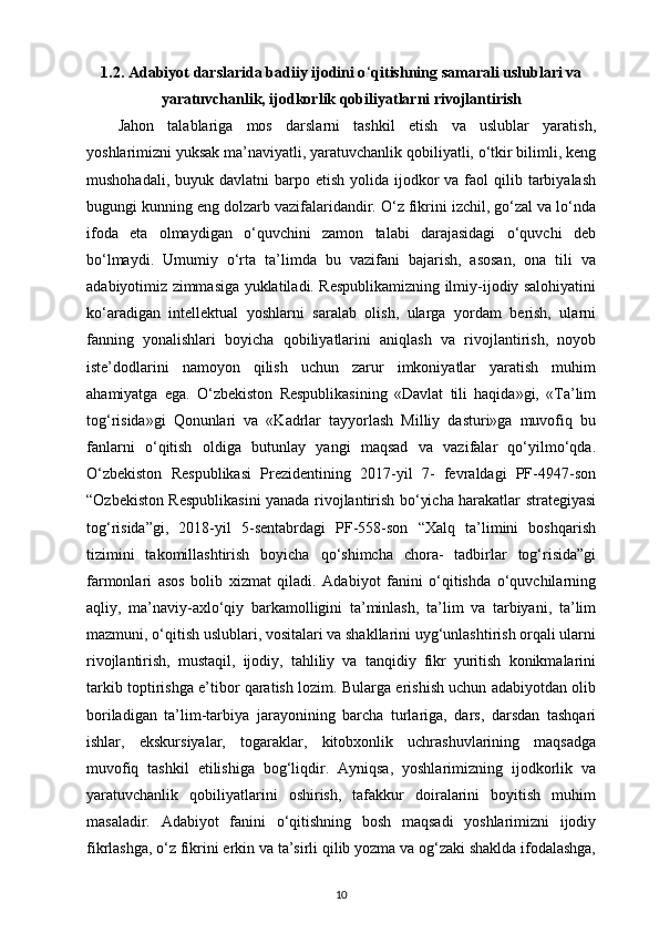 1.2. Adabiyot darslarida badiiy ijodini o ‘ qitishning samarali uslublari va
yaratuvchanlik, ijodkorlik qobiliyatlarni rivojlantirish
Jahon   talablariga   mos   darslarni   tashkil   etish   va   uslublar   yaratish,
yoshlarimizni yuksak ma’naviyatli, yaratuvchanlik qobiliyatli, o‘tkir bilimli, keng
mushohadali,  buyuk davlatni   barpo etish  yolida  ijodkor   va faol  qilib  tarbiyalash
bugungi kunning eng dolzarb vazifalaridandir. O‘z fikrini izchil, go‘zal va lo‘nda
ifoda   eta   olmaydigan   o‘quvchini   zamon   talabi   darajasidagi   o‘quvchi   deb
bo‘lmaydi.   Umumiy   o‘rta   ta’limda   bu   vazifani   bajarish,   asosan,   ona   tili   va
adabiyotimiz zimmasiga yuklatiladi. Respublikamizning ilmiy-ijodiy salohiyatini
ko‘aradigan   intellektual   yoshlarni   saralab   olish,   ularga   yordam   berish,   ularni
fanning   yonalishlari   boyicha   qobiliyatlarini   aniqlash   va   rivojlantirish,   noyob
iste’dodlarini   namoyon   qilish   uchun   zarur   imkoniyatlar   yaratish   muhim
ahamiyatga   ega.   O‘zbekiston   Respublikasining   «Davlat   tili   haqida»gi,   «Ta’lim
tog‘risida»gi   Qonunlari   va   «Kadrlar   tayyorlash   Milliy   dasturi»ga   muvofiq   bu
fanlarni   o‘qitish   oldiga   butunlay   yangi   maqsad   va   vazifalar   qo‘yilmo‘qda.
O‘zbekiston   Respublikasi   Prezidentining   2017-yil   7-   fevraldagi   PF-4947-son
“Ozbekiston Respublikasini yanada rivojlantirish bo‘yicha harakatlar strategiyasi
tog‘risida”gi,   2018-yil   5-sentabrdagi   PF-558-son   “Xalq   ta’limini   boshqarish
tizimini   takomillashtirish   boyicha   qo‘shimcha   chora-   tadbirlar   tog‘risida”gi
farmonlari   asos   bolib   xizmat   qiladi.   Adabiyot   fanini   o‘qitishda   o‘quvchilarning
aqliy,   ma’naviy-axlo‘qiy   barkamolligini   ta’minlash,   ta’lim   va   tarbiyani,   ta’lim
mazmuni, o‘qitish uslublari, vositalari va shakllarini uyg‘unlashtirish orqali ularni
rivojlantirish,   mustaqil,   ijodiy,   tahliliy   va   tanqidiy   fikr   yuritish   konikmalarini
tarkib toptirishga e’tibor qaratish lozim. Bularga erishish uchun adabiyotdan olib
boriladigan   ta’lim-tarbiya   jarayonining   barcha   turlariga,   dars,   darsdan   tashqari
ishlar,   ekskursiyalar,   togaraklar,   kitobxonlik   uchrashuvlarining   maqsadga
muvofiq   tashkil   etilishiga   bog‘liqdir.   Ayniqsa,   yoshlarimizning   ijodkorlik   va
yaratuvchanlik   qobiliyatlarini   oshirish,   tafakkur   doiralarini   boyitish   muhim
masaladir.   Adabiyot   fanini   o‘qitishning   bosh   maqsadi   yoshlarimizni   ijodiy
fikrlashga, o‘z fikrini erkin va ta’sirli qilib yozma va og‘zaki shaklda ifodalashga,
10 