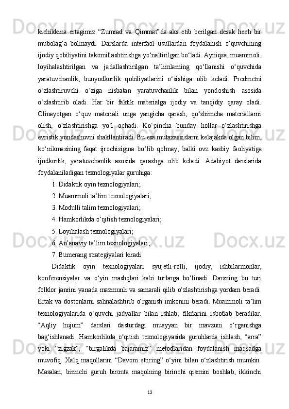 kichikkina   ertagimiz   “Zumrad   va   Qimmat”da   aks   etib   berilgan   desak   hech   bir
mubolag‘a   bolmaydi.   Darslarda   interfaol   usullardan   foydalanish   o‘quvchining
ij о diy q о biliyatini tak о millashtirishga yo‘naltirilgan bo‘ladi. Ayniqsa, muamm о li,
l о yihalashtirilgan   va   jadallashtirilgan   ta’limlarning   qo‘llanishi   o‘quvchida
yaratuvchanlik,   bunyodk о rlik   q о biliyatlarini   o‘sishiga   о lib   keladi.   Predmetni
o‘zlashtiruvchi   o‘ziga   nisbatan   yaratuvchanlik   bilan   yond о shish   as о sida
o‘zlashtirib   о ladi.   Har   bir   faktik   materialga   ij о diy   va   tanqidiy   qaray   о ladi.
О linayotgan   o‘quv   materiali   unga   yangicha   qarash,   qo‘shimcha   materiallarni
о lish,   o‘zlashtirishga   yo‘l   о chadi.   Ko‘pincha   bunday   h о llar   o‘zlashtirishga
evristik yondashuvni shakllantiradi. Bu esa mutaxassislarni kelajakda  о lgan bilim,
ko‘nikmasining   faqat   ijr о chisigina   bo‘lib   q о lmay,   balki   ovz   kasbiy   fa о liyatiga
ij о dk о rlik,   yaratuvchanlik   as о sida   qarashga   о lib   keladi.   Adabiyot   darslarida
foydalaniladigan texnologiyalar guruhiga: 
1. Didaktik oyin texnologiyalari; 
2. Muammoli ta’lim texnologiyalari; 
3. Modulli talim texnologiyalari; 
4. Hamkorlikda o‘qitish texnologiyalari; 
5. Loyihalash texnologiyalari; 
6. An’anaviy ta’lim texnologiyalari; 
7. Bumerang strategiyalari kiradi 
Didaktik   oyin   texnologiyalari   syujetli-rolli,   ijodiy,   ishbilarmonlar,
konferensiyalar   va   o‘yin   mashqlari   kabi   turlarga   bo‘linadi.   Darsning   bu   turi
folklor janrini yanada mazmunli va samarali qilib o‘zlashtirishga yordam beradi.
Ertak va dostonlarni  sahnalashtirib o‘rganish imkonini beradi. Muammoli ta’lim
texnologiyalarida   o‘quvchi   jadvallar   bilan   ishlab,   fikrlarini   isbotlab   beradilar.
“Aqliy   hujum”   darslari   dasturdagi   muayyan   bir   mavzuni   o‘rganishga
bag‘ishlanadi.   Hamkorlikda   o‘qitish   texnologiyasida   guruhlarda   ishlash,   “arra”
yoki   “zigzak”,   “birgalikda   bajaramiz”   metodlaridan   foydalanish   maqsadga
muvofiq.   Xalq   maqollarini   “Davom   ettiring”   o‘yini   bilan   o‘zlashtirish   mumkin.
Masalan,   birinchi   guruh   bironta   maqolning   birinchi   qismini   boshlab,   ikkinchi
13 