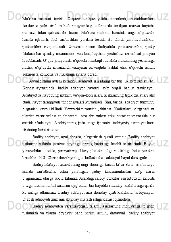Ma’ruza   matnini   tuzish.   O‘quvchi   o‘quv   yilida   takrorlash,   mustahkamlash
darslarida   yoki   sinf,   maktab   miqyosidagi   tadbirlarda   berilgan   mavzu   boyicha
ma’ruza   bilan   qatnashishi   lozim.   Ma’ruza   matnini   tuzishda   unga   o‘qituvchi
hamda   iqtidorli,   faol   sinfdoshlari   yordam   beradi.   Bu   ularda   yaratuvchanlikni,
ijodkorlikni   rivojlantiradi.   Umuman   ins о n   fa о liyatida   yaratuvchanlik,   ij о diy
fikrlash   har   qanday   muamm о ni,   vazifani,   l о yihani   yechishda   sermahsul   jarayon
his о blanadi. O‘quv jarayonida o‘quvchi mustaqil ravishda masalaning yechimiga
intilsa,   o‘qituvchi   muamm о li   vaziyatni   oz   vaqtida   tashkil   etsa,   o‘quvchi   uchun
sekin-asta konikma va malakaga aylana b о radi. 
       Avvalo shuni aytish kerakki , adabiyot san`atning bir turi, u- so‘z san`ati. M.
Gorkiy   aytganidek,   badiiy   adabiyot   hayotni   so‘z   orqali   badiiy   tasvirlaydi.
Adabiyotda  hayotning muhim  vo‘qea=hodisalari,  kishilarning tipik xislatlari   aks
etadi, hayot taraqqiyoti tendensiyalari kursatiladi. Shu, tariqa, adabiyot turmunni
o‘rganish   quroli bUladi. Yozuvchi turmushni, fakt va   Xodisalarni o‘rganadi va
ulardan   zarur   xulosalar   chiqaradi.   Ana   shu   xulosalarini   obrazlar   vositasida   o‘z
asarida   ifodalaydi.   Adabiyotning   juda   katga   ijtimoiy-   tarbiyaviy   axamiyat   kasb
etishning boisi shunda.
Badiiy   adabiyot,   ayni   chogda,   o‘zgartirish   quroli   xamdir.   Badiiy   adabiyot
ustkurma   sifatida   jamiyat   hayotiga,   uning   bazisinga   kuchli   ta`sir   etadi.   Buyuk
yozuvchilar,   odatda,   jamiyatning   fikriy   jihatdan   olga   intilishiga   katta   yordam
beradilar. N.G. Chernishevskiyning ta`kidlashicha , adabiyot hayot darsligidir.
Badiiy adabiyot ukuvchining ongi-shuuriga kuchli ta`sir etadi. Biz badiiyo
asarda   san`atkorlik   bilan   yaratilgan   ijobiy   kaxramonlardan   ko‘p   narsa
o‘rganamiz, ularga taklid kilamiz. Asardagi salbiy obrazlar esa kitobxon kalbida
o‘ziga nibatan nafrat xislarini uyg‘otadi- biz hayotda shunday  kishilarniga qarshi
ko‘rashga   otlanamiz.   Badiiy   adabiyot   ana   shunday   qilib   kishilarni   tarbiyalaydi.
O‘zbek adabiyoti xam ana shunday sharafli ishga xizmat qilmokda.
Badiiy   adabiyotda   yaratilayotgan   talantli   asarlarning   mohiyatiga   to‘g‘gri
tushunish   va   ularga   obyektiv   baho   berish   uchun,   dastavval,   badiiy   adabiyot
15 
