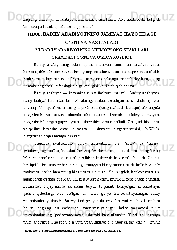 haqidagi   fanni,   ya`ni   adabiyotshunoslikni   bilish   lozim.   Aks   holda   kishi   kulgilik
bir axvolga tushib qolishi hech gap emas. 4
II.BOB.  BADIIY ADABIYOTNING JAMIYAT HAYOTIDAGI
O‘RNI VA VAZIFALARI
2.1.BADIIY ADABIYOTNING IJTIMOIY ONG SHAKLLARI
ORASIDAGI O‘RNI VA O‘ZIGA XOSLIGI.
Badiiy   adabiyotning   ikkiyo‘qlama   mohiyati,   uning   bir   tarafdan   san`at
hodisasi, ikkinchi tomondan ijtimoiy ong shakllaridan biri ekanligini aytib o‘tdik.
Endi  nima uchun badiiy adabiyot  ijtimoiy ong sohasiga  mansub deyilishi, uning
ijtimoiy ong shakli sifatidagi o‘ziga xosligini ko‘rib chiqish darkor. 
Badiiy   adabiyot   —   insonning   ruhiy   faoliyati   mahsuli.   Badiiy   adabiyotni
ruhiy   faoliyat   turlaridan   biri   deb   atashga   imkon   beradigan   narsa   shuki,   ijodkor
o‘zining "faoliyati" yo‘naltirilgan predmetni (keng ma`noda borliqni) o‘z ongida
o‘zgartiradi   va   badiiy   obrazda   aks   ettiradi.   Demak,   "adabiyot   dunyoni
o‘zgartiradi", degan gapni  aynan tushunishimiz xato bo‘ladi. Zero, adabiyot  real
vo‘qelikni   bevosita   emas,   bilvosita   —   dunyoni   o‘zgartiruvchini,   INSONni
o‘zgartirish orqali amalga oshiradi.
Yuqorida   aytilganidek,   ruhiy   faoliyatning   o‘zi   "aqliy"   va   "hissiy"
qirralariga ega bo‘lib, bu ikkisi har vaqt bir–birini taqozo etadi.   Insonning borliq
bilan   munosabatini   o‘zaro   alo‘qa   sifatida   tushunish   to‘g‘riro‘q   bo‘ladi.   Chunki
borliqni bilish jarayonida inson unga muayyan hissiy munosabatda bo‘ladi va, o‘z
navbatida, borliq ham uning hislariga ta`sir qiladi. Shuningdek, konkret masalani
aqlan idrok etishga ojiz kishi uni hissiy idrok etishi mumkin, zero, inson ongidagi
milliardlab   hujayralarda   asrlardan   buyon   to‘planib   kelayotgan   informatsiya,
qadim   ajdodlarga   xos   bo‘lgan   va   hozir   go‘yo   konservatsiyalangan   ruhiy
imkoniyatlar   yashaydi.   Badiiy   ijod   jarayonida   ong   faoliyati   nechog‘li   muhim
bo‘lsa,   ongning   ost   qatlamida   konservatsiyalangan   holda   yashovchi   ruhiy
imkoniyatlarning   (podsoznatelnoye)   ishtiroki   ham   ulkandir.   Xuddi   shu   narsaga
ulug‘   shoirimiz   Cho‘lpon   o‘n   yetti   yoshligidayo‘q   e`tibor   qilgan   edi:   "...   muhit
4
  Rahimjonov N. Bugunning qahramoni kimg‘g‘O‘zbek tili va adabiyoti.-2001 №6. B. 8-12
16 
