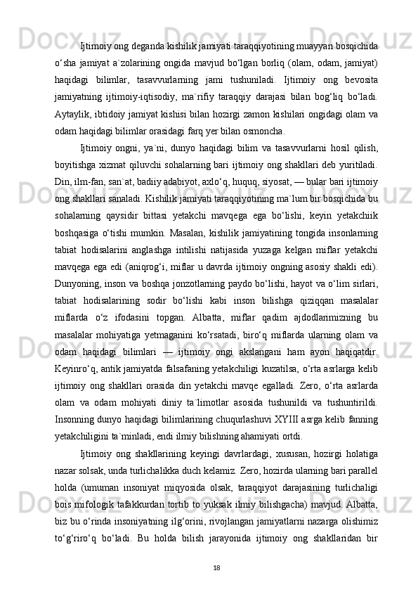 Ijtimoiy ong deganda kishilik jamiyati taraqqiyotining muayyan bosqichida
o‘sha   jamiyat   a`zolarining   ongida   mavjud   bo‘lgan   borliq   (olam,   odam,   jamiyat)
haqidagi   bilimlar,   tasavvurlarning   jami   tushuniladi.   Ijtimoiy   ong   bevosita
jamiyatning   ijtimoiy-iqtisodiy,   ma`rifiy   taraqqiy   darajasi   bilan   bog‘liq   bo‘ladi.
Aytaylik, ibtidoiy jamiyat kishisi bilan hozirgi zamon kishilari ongidagi olam va
odam haqidagi bilimlar orasidagi farq yer bilan osmoncha.
Ijtimoiy   ongni,   ya`ni,   dunyo   haqidagi   bilim   va   tasavvurlarni   hosil   qilish,
boyitishga xizmat qiluvchi sohalarning bari ijtimoiy ong shakllari deb yuritiladi.
Din, ilm-fan, san`at, badiiy adabiyot, axlo‘q, huquq, siyosat, — bular bari ijtimoiy
ong shakllari sanaladi. Kishilik jamiyati taraqqiyotining ma`lum bir bosqichida bu
sohalarning   qaysidir   bittasi   yetakchi   mavqega   ega   bo‘lishi,   keyin   yetakchiik
boshqasiga   o‘tishi   mumkin.   Masalan,   kishilik   jamiyatining   tongida   insonlarning
tabiat   hodisalarini   anglashga   intilishi   natijasida   yuzaga   kelgan   miflar   yetakchi
mavqega ega edi (aniqrog‘i, miflar u davrda ijtimoiy ongning asosiy shakli edi).
Dunyoning, inson va boshqa jonzotlarning paydo bo‘lishi, hayot va o‘lim sirlari,
tabiat   hodisalarining   sodir   bo‘lishi   kabi   inson   bilishga   qiziqqan   masalalar
miflarda   o‘z   ifodasini   topgan.   Albatta,   miflar   qadim   ajdodlarimizning   bu
masalalar   mohiyatiga   yetmaganini   ko‘rsatadi,   biro‘q   miflarda   ularning   olam   va
odam   haqidagi   bilimlari   —   ijtimoiy   ongi   akslangani   ham   ayon   haqiqatdir.
Keyinro‘q, antik jamiyatda falsafaning yetakchiligi kuzatilsa, o‘rta asrlarga kelib
ijtimoiy   ong   shakllari   orasida   din   yetakchi   mavqe   egalladi.   Zero,   o‘rta   asrlarda
olam   va   odam   mohiyati   diniy   ta`limotlar   asosida   tushunildi   va   tushuntirildi.
Insonning dunyo haqidagi bilimlarining chuqurlashuvi XYIII asrga kelib fanning
yetakchiligini ta`minladi, endi ilmiy bilishning ahamiyati ortdi. 
Ijtimoiy   ong   shakllarining   keyingi   davrlardagi,   xususan,   hozirgi   holatiga
nazar solsak, unda turlichalikka duch kelamiz. Zero, hozirda ularning bari parallel
holda   (umuman   insoniyat   miqyosida   olsak,   taraqqiyot   darajasining   turlichaligi
bois   mifologik   tafakkurdan   tortib   to   yuksak   ilmiy   bilishgacha)   mavjud.   Albatta,
biz bu o‘rinda insoniyatning ilg‘orini, rivojlangan jamiyatlarni nazarga olishimiz
to‘g‘riro‘q   bo‘ladi.   Bu   holda   bilish   jarayonida   ijtimoiy   ong   shakllaridan   bir
18 