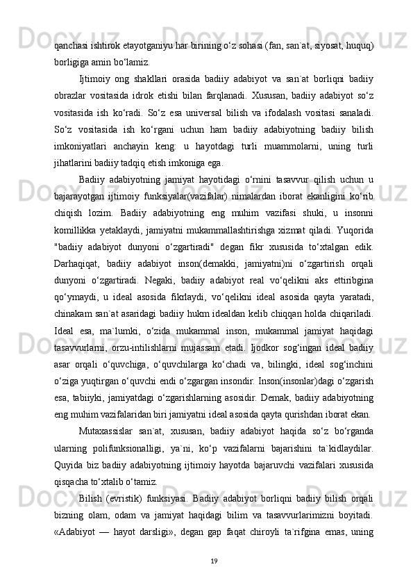 qanchasi ishtirok etayotganiyu har birining o‘z sohasi (fan, san`at, siyosat, huquq)
borligiga amin bo‘lamiz.
Ijtimoiy   ong   shakllari   orasida   badiiy   adabiyot   va   san`at   borliqni   badiiy
obrazlar   vositasida   idrok   etishi   bilan   farqlanadi.   Xususan,   badiiy   adabiyot   so‘z
vositasida   ish   ko‘radi.   So‘z   esa   universal   bilish   va   ifodalash   vositasi   sanaladi.
So‘z   vositasida   ish   ko‘rgani   uchun   ham   badiiy   adabiyotning   badiiy   bilish
imkoniyatlari   anchayin   keng:   u   hayotdagi   turli   muammolarni,   uning   turli
jihatlarini badiiy tadqiq etish imkoniga ega. 
Badiiy   adabiyotning   jamiyat   hayotidagi   o‘rnini   tasavvur   qilish   uchun   u
bajarayotgan   ijtimoiy   funksiyalar(vazifalar)   nimalardan   iborat   ekanligini   ko‘rib
chiqish   lozim.   Badiiy   adabiyotning   eng   muhim   vazifasi   shuki,   u   insonni
komillikka   yetaklaydi,   jamiyatni   mukammallashtirishga   xizmat   qiladi.   Yuqorida
"badiiy   adabiyot   dunyoni   o‘zgartiradi"   degan   fikr   xususida   to‘xtalgan   edik.
Darhaqiqat,   badiiy   adabiyot   inson(demakki,   jamiyatni)ni   o‘zgartirish   orqali
dunyoni   o‘zgartiradi.   Negaki,   badiiy   adabiyot   real   vo‘qelikni   aks   ettiribgina
qo‘ymaydi,   u   ideal   asosida   fikrlaydi,   vo‘qelikni   ideal   asosida   qayta   yaratadi,
chinakam san`at asaridagi badiiy hukm idealdan kelib chiqqan holda chiqariladi.
Ideal   esa,   ma`lumki,   o‘zida   mukammal   inson,   mukammal   jamiyat   haqidagi
tasavvurlarni,   orzu-intilishlarni   mujassam   etadi.   Ijodkor   sog‘ingan   ideal   badiiy
asar   orqali   o‘quvchiga,   o‘quvchilarga   ko‘chadi   va,   bilingki,   ideal   sog‘inchini
o‘ziga yuqtirgan o‘quvchi endi o‘zgargan insondir. Inson(insonlar)dagi o‘zgarish
esa,   tabiiyki,   jamiyatdagi   o‘zgarishlarning   asosidir.   Demak,   badiiy   adabiyotning
eng muhim vazifalaridan biri jamiyatni ideal asosida qayta qurishdan iborat ekan.
Mutaxassislar   san`at,   xususan,   badiiy   adabiyot   haqida   so‘z   bo‘rganda
ularning   polifunksionalligi,   ya`ni,   ko‘p   vazifalarni   bajarishini   ta`kidlaydilar.
Quyida   biz   badiiy   adabiyotning   ijtimoiy   hayotda   bajaruvchi   vazifalari   xususida
qisqacha to‘xtalib o‘tamiz.
Bilish   (evristik)   funksiyasi.   Badiiy   adabiyot   borliqni   badiiy   bilish   orqali
bizning   olam,   odam   va   jamiyat   haqidagi   bilim   va   tasavvurlarimizni   boyitadi.
«Adabiyot   —   hayot   darsligi»,   degan   gap   faqat   chiroyli   ta`rifgina   emas,   uning
19 