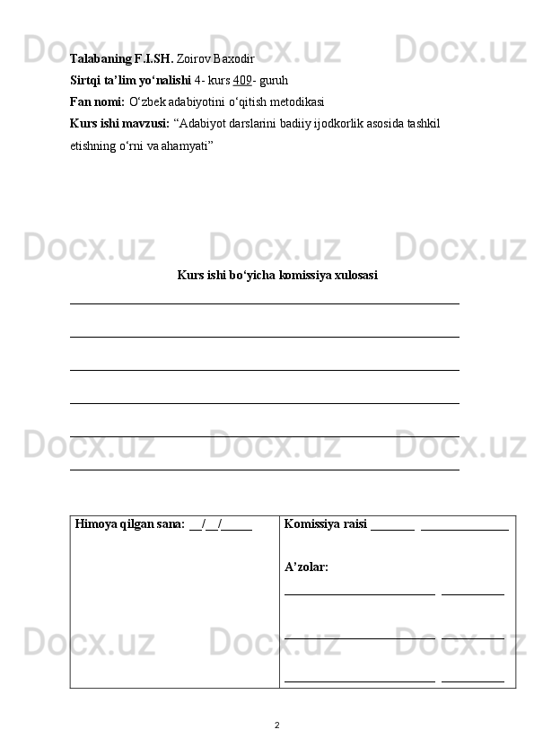 Talabaning F.I.SH.   Zoirov Baxodir
Sirtqi ta’lim yo‘nalishi  4- kurs  409 - guruh
Fan nomi:  O‘zbek adabiyotini o‘qitish metodikasi
Kurs ishi mavzusi:  “Adabiyot darslarini badiiy ijodkorlik asosida tashkil 
etishning o‘rni va ahamyati”
                        Kurs ishi bo‘yicha komissiya xulosasi
______________________________________________________________
______________________________________________________________
______________________________________________________________
______________________________________________________________
__________________________________________________________ ____
______________________________________________________________
Himoya qilgan sana:  __/__/_____ Komissiya raisi  _______  ______________
A’zolar:
________________________  __________
________________________  __________
________________________  __________
2 