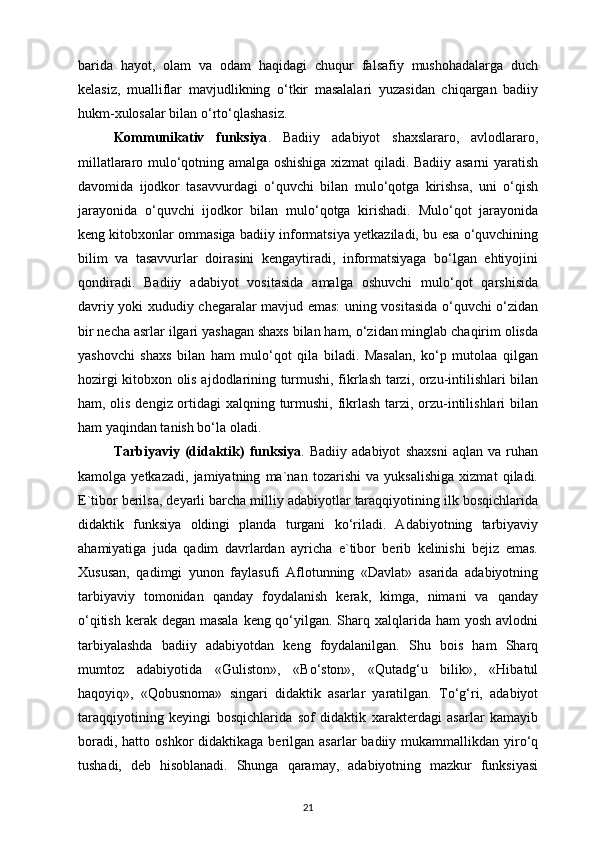 barida   hayot,   olam   va   odam   haqidagi   chuqur   falsafiy   mushohadalarga   duch
kelasiz,   mualliflar   mavjudlikning   o‘tkir   masalalari   yuzasidan   chiqargan   badiiy
hukm-xulosalar bilan o‘rto‘qlashasiz.
Kommunikativ   funksiya .   Badiiy   adabiyot   shaxslararo,   avlodlararo,
millatlararo mulo‘qotning amalga oshishiga xizmat qiladi. Badiiy asarni yaratish
davomida   ijodkor   tasavvurdagi   o‘quvchi   bilan   mulo‘qotga   kirishsa,   uni   o‘qish
jarayonida   o‘quvchi   ijodkor   bilan   mulo‘qotga   kirishadi.   Mulo‘qot   jarayonida
keng kitobxonlar ommasiga badiiy informatsiya yetkaziladi, bu esa o‘quvchining
bilim   va   tasavvurlar   doirasini   kengaytiradi,   informatsiyaga   bo‘lgan   ehtiyojini
qondiradi.   Badiiy   adabiyot   vositasida   amalga   oshuvchi   mulo‘qot   qarshisida
davriy yoki xududiy chegaralar mavjud emas: uning vositasida o‘quvchi o‘zidan
bir necha asrlar ilgari yashagan shaxs bilan ham, o‘zidan minglab chaqirim olisda
yashovchi   shaxs   bilan   ham   mulo‘qot   qila   biladi.   Masalan,   ko‘p   mutolaa   qilgan
hozirgi kitobxon olis ajdodlarining turmushi, fikrlash tarzi, orzu-intilishlari bilan
ham, olis dengiz ortidagi xalqning turmushi, fikrlash tarzi, orzu-intilishlari  bilan
ham yaqindan tanish bo‘la oladi. 
Tarbiyaviy   (didaktik)   funksiya .   Badiiy   adabiyot   shaxsni   aqlan   va   ruhan
kamolga   yetkazadi,   jamiyatning   ma`nan   tozarishi   va   yuksalishiga   xizmat   qiladi.
E`tibor berilsa, deyarli barcha milliy adabiyotlar taraqqiyotining ilk bosqichlarida
didaktik   funksiya   oldingi   planda   turgani   ko‘riladi.   Adabiyotning   tarbiyaviy
ahamiyatiga   juda   qadim   davrlardan   ayricha   e`tibor   berib   kelinishi   bejiz   emas.
Xususan,   qadimgi   yunon   faylasufi   Aflotunning   «Davlat»   asarida   adabiyotning
tarbiyaviy   tomonidan   qanday   foydalanish   kerak,   kimga,   nimani   va   qanday
o‘qitish kerak degan masala  keng qo‘yilgan. Sharq xalqlarida ham yosh avlodni
tarbiyalashda   badiiy   adabiyotdan   keng   foydalanilgan.   Shu   bois   ham   Sharq
mumtoz   adabiyotida   «Guliston»,   «Bo‘ston»,   «Qutadg‘u   bilik»,   «Hibatul
haqoyiq»,   «Qobusnoma»   singari   didaktik   asarlar   yaratilgan.   To‘g‘ri,   adabiyot
taraqqiyotining   keyingi   bosqichlarida   sof   didaktik   xarakterdagi   asarlar   kamayib
boradi,  hatto oshkor  didaktikaga  berilgan  asarlar   badiiy mukammallikdan  yiro‘q
tushadi,   deb   hisoblanadi.   Shunga   qaramay,   adabiyotning   mazkur   funksiyasi
21 
