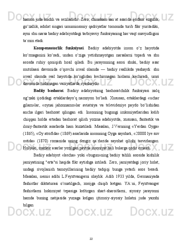 hamon juda kuchli va sezilarlidir. Zero, chinakam san`at asarida ijodkor ezgulik,
go‘zallik,  adolat   singari  umuminsoniy  qadriyatlar   tomonida turib fikr   yuritadiki,
ayni shu narsa badiiy adabiyotdagi tarbiyaviy funksiyaning har vaqt mavjudligini
ta`min etadi. 
Kompensatorlik   funksiyasi .   Badiiy   adabiyotda   inson   o‘z   hayotida
ko‘rmaganini   ko‘radi,   undan   o‘ziga   yetishmayotgan   narsalarni   topadi   va   shu
asosda   ruhiy   qoniqish   hosil   qiladi.   Bu   jarayonning   asosi   shuki,   badiiy   asar
mutolaasi   davomida   o‘quvchi   irreal   olamda   —   badiiy   reallikda   yashaydi:   shu
irreal   olamda   real   hayotida   ko‘nglidan   kechirmagan   hislarni   kechiradi,   umri
davomida tushmagan vaziyatlarda «yashaydi». 
Badiiy   bashorat .   Badiiy   adabiyotning   bashoratchilik   funksiyasi   xalq
og‘zaki   ijodidagi   ertaklardayo‘q  namoyon   bo‘ladi.   Xususan,   ertaklardagi   «uchar
gilam»lar,   «oynai   jahonnamo»lar   aviatsiya   va   televideniye   paydo   bo‘lishidan
ancha   ilgari   bashorat   qilingan   edi.   Insonning   bugungi   imkoniyatlaridan   kelib
chiqqan   holda   ertadan   bashorat   qilish   yozma   adabiyotda,   xususan,   fantastik   va
ilmiy-fantastik   asarlarda   ham   kuzatiladi.   Masalan,   J.Vernning   «Yerdan   Oyga»
(1865), «Oy atrofida» (1869) asarlarida insonning Oyga sayohati, «20000 lye suv
ostida»   (1870)   romanida   uning   dengiz   qa`rlarida   sayohat   qilishi   tasvirlangan.
Holbuki, mazkur asarlar yozilgan paytda insoniyat hali bularga qodir emasdi. 
Badiiy   adabiyot   «kecha»   yoki   «bugun»ning   badiiy   tahlili   asosida   kishilik
jamiyatining   "erta"si   haqida   fikr   aytishga   intiladi.   Zero,   jamiyatdagi   joriy   holat,
undagi   rivojlanish   tamoyillarining   badiiy   tadqiqi   bunga   yetarli   asos   beradi.
Masalan,   nemis   adibi   L.Feyxtvangerni   olaylik.   Adib   1933   yilda,   Germaniyada
fashistlar   diktaturasi   o‘rnatilgach,   xorijga   chiqib   ketgan.   YA`ni,   Feyxtvanger
fashistlarni   hokimiyat   tepasiga   keltirgan   shart-sharoitlarni,   siyosiy   jarayonni
hamda   buning   natijasida   yuzaga   kelgan   ijtimoiy-siyosiy   holatni   juda   yaxshi
bilgan 
22 